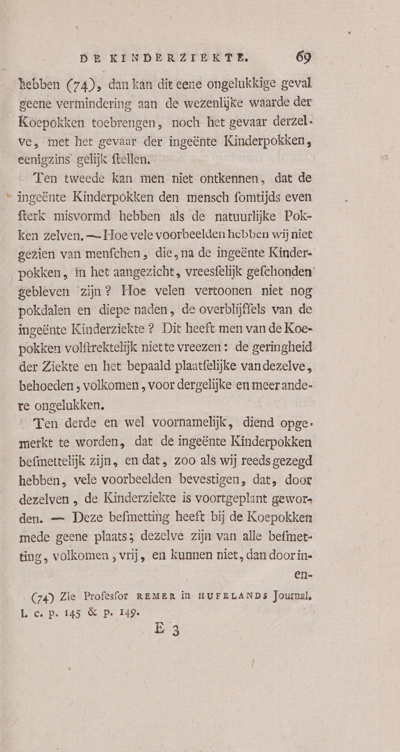 …_ kebben Cra), dan kan dit eene ongelukkige geval geene vermindering aan de wezenlijke waarde der _Koepokken toebrengen, noch het gevaar derzel. ve, met het gevaar der ingeënte Kinderpokken, eenigzins gelijk ftellen. … Ten tweede kan men niet ontkennen, dat de “ ingeënte Kinderpokken den mensch fomtijds even fterk misvormd hebben als de natuurlijke Pok- ken zelven, — Hoe vele voorbeelden hebben wij niet gezien van menfchen , die, na de ingeënte Kinder- pokken , ín het aangezicht, vreesfelijk gefchonden gebleven zijn? Hoe velen vertoonen niet nog pokdalen en diepe naden, de overblijffels van de ingeënte Kinderziekte ? Die heeft men van de Koe- pokken volftrektelijk niette vreezen : de geringheid der Ziekte en het bepaald plaatfêlijke vandezelve, behoeden ; volkomen , voor dergelijke en meer ande- re ongelukken. Ten derde en wel voornamelijk, diend opge: merkt te worden, dat de ingeënte Kinderpokken befinettelijk zijn, en dat, zoo als wij reeds gezegd hebben, vele voorbeelden bevestigen, dat, door dezelven , de Kinderziekte is voortgeplant gewore den. — Deze befimetting heeft bij de Koepokken mede geene plaats; dezelve zijn van alle befmet- ting, volkomen , vrij, en kunnen niet, dan door in- en- (74) Zie Profesfor REMER in HUFELANDS Joumal, Lc Pp. 145 € Pp. 149. Ë 3