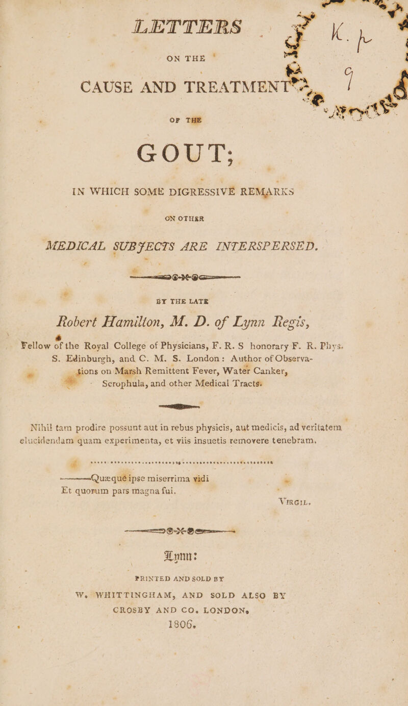 LETTERS : ON THE CAUSE AND TREATMENTS? | . OF THE GOUT; IN WHICH SOME DIGRESSIVE REMARKS ba ON OTHER MEDICAL SUBFECTS ARE INTERSPERSED. # a) Pd O-3- 9 aa——— * BY THE LATE Robert Hamilton, M. D. of Lynn Resis, * Fellow of the Royal College of Physicians, F.R.S honorary F. R. Phys. S. Edinburgh, and C. M. §. London: Augbor of Observa- o tions on Marsh Remittent Fever, Water Canker, , Scrophula, and other Medical Tracts: = z + Nihil tam prodire possunt aut in rebus physicis, aut medicis, ad veritatem elucidendam quam experimenta, et viis insuetis removere tenebram. &amp; oro00 a ee Oe i | POPBTPeecsevaeesenonr seer G2 9GHe om Que qué ipse miserrima vidi in Et quorum pars magna fui. , , VIRGIL. Loni: PRINTED AND SOLD BY¥ We WHITTINGHAM, AND SOLD ALSO BY CROSBY AND CO. LONDON,» 1806.