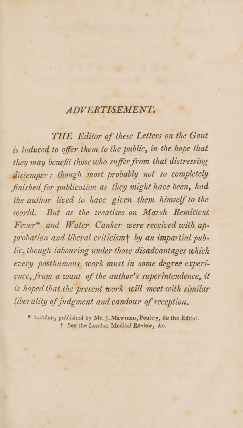 ADVERTISEMENT, THE Editor of these Letters on the Gout is induced to offer them to the public, in the hope that they may benefit those who suffer from that distressing distemper: though most probably not so completely finished for publication as they might have been, had the author lived to have given them himself to the world. But as the treatises on Marsh Remittent Fever* and Water Canker. were received with ap- probation and liberal criticism+ by an impartial pub- lic, though labouring under those disadvantages which every posthumous work must in some degree expert- ence, from a want of the author’s superintendence, it ts hoped that the present work will meet with similar hiberality of judgment and candour of reception. * a published by Mr. J.Mawman, Poultry, for the Editor. + See the London Medical Review, &amp;c.