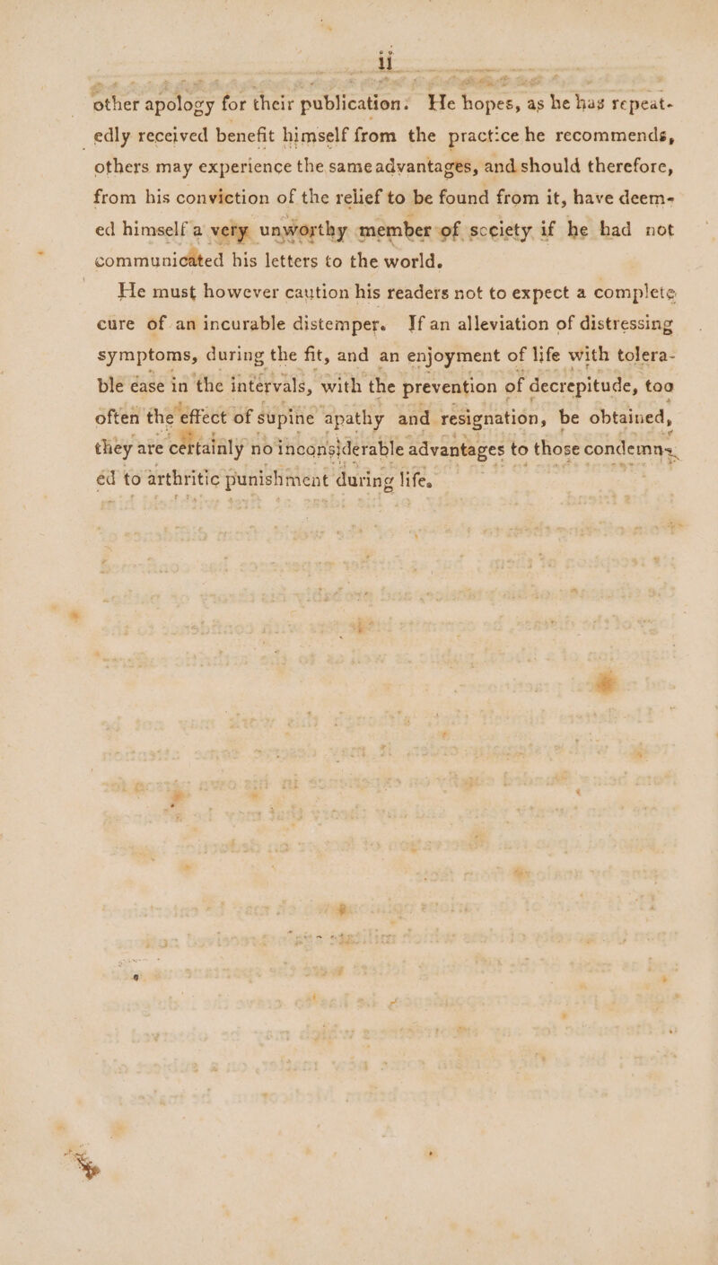 other apology for their publication. He hopes, as he hag repeat- edly received benefit himself from the practice he recommends, . others may experience the same advantages, and should therefore, from his conviction of the relief to be found from it, have deem- ed himself a very unworthy member of sceiety if he had not communicated his letters to the world. He must however caution his readers not to expect a complete cure of an incurable distemper. If an alleviation of distressing symptoms, during the fit, and an enjoyment of life with tolera- ble ease in the intervals, with the prevention ¢ of decrepitude, too often the’ effect of supine apathy and resignation, be obtained, they are Se rtainly no inconsiderable advantages to those condemns. éd to arthritic punishment during lifes