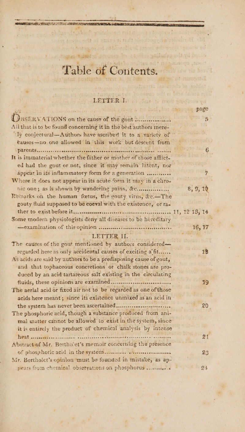 Obsserv ATLONS on the cause of the gout . Oe sat pace bins Shee Allthat is to be found concerning it in the best authors. mere- “Ty conjectural—Authors have ascribed it to a’ variety of bauses—no one allowed ‘in this work but descent from parents ....-.... 1 sec eseoeerssesegosooescacacsvacceerosas senisanses cestode ed had the gout or not, sincé it may remain latent; nor appear in its inflammatory: form for a PENETALION sich: Where it does not appear inits acute form it may ina chro- nic one; as is shown by wandering Pas Oe een tncre esas Remarks on the human feetus, the gouty virus, &amp;e.—The gouty fluid supposed to be coeval with the existence, or ra. ther to exist before it... .sscscessevenscsastPereidoessccecersecsrcees Some modern physiologists deny all diseases to be hereditary examination of thigOpmMion i52.35. 00 Si icocsiecececdestoncter'ee ; LETTER ig te The causes of the gout mentioned by authors considered As acids are said’by authors to bea predisposing cause of gout, and that tophaceous concretions or chalk stones are pro- fluids; these opinions are oc su ania neingaied ee belie ae The aerial acid or fixed air not to be regarded as one of those acids here meant; since its existence unmixed as an acid in the system has nevet been ASUertatHOO nos en ecccs piste cca The phosphoric acid, though a substance produced from ani- ma! inatter cannot be allowed to exist in the system, since it is entirely the product of chores analy sis by intense at ccrsccMFees sc s..0s Bcleis sieodtel ciadan a SMR OR Scan BEd os :« spresieigcaty st emanates Abstractof Mr. Bertho'et’s memoif iiabattitas the presence of phosphoric acid in the Bystend.ccccescscsMvemeccdeccosecces Mr. Bertholet’s opinion ‘must be founded in mistake, as ap- pears from chemical obsetyations on phosphorus ...cssece.6 } ‘16, 17 18 19 ai 23 «