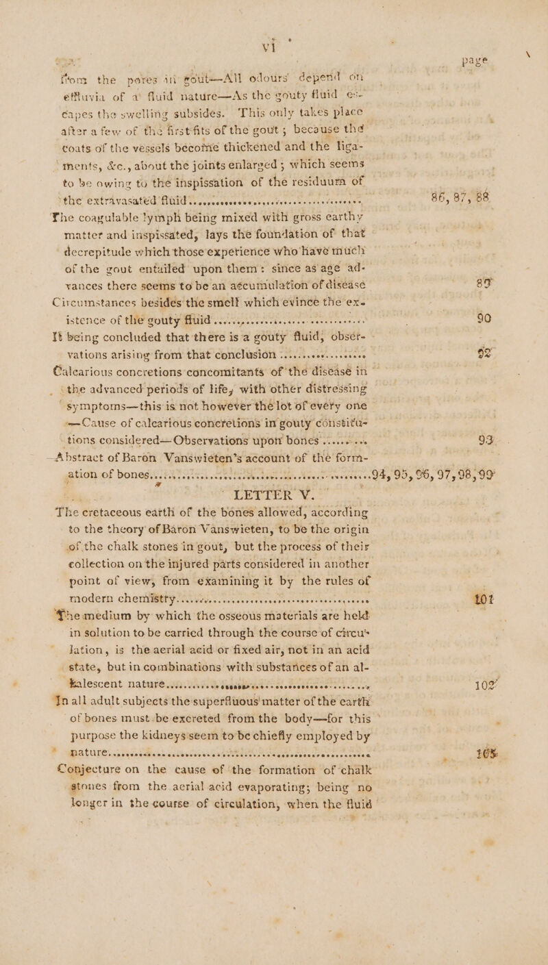 op paye ftom the peres in rout—-All odours’ depend on effluvyia of a) fluid nature—As the gouty fluid es- capes the swelling subsides. ‘This only takes place after afew of the first fits of the gout; because the coats of the vessels become thickened and the liga- ‘ments, &amp;c., about the joints enlarged ; which seems to be owing to the inspissation of the residuura of i¢ine' Getra vasatU@GMAId reseveveweievysuveossmssdusdengenen 86, 87, 88 The coagulable !ymph being mixed with gross earthy matter and inspissated, lays the foundation of that decrepitude which those expetience who have much: of the gout entailed upon them: since as'age ad- vances there seems to be an aécumulation of disease aoe Be Circumstances besides the smelt which evince the ex- . istence of the gouty MUid rere ese cece cre needs . 90 It being concluded that there is a gouty fluid, obser- vations arising from that conclusion \......cc0...seseee Calearious concretions concomitants of the disease in ‘the advanced periods of lifey with other distressing ‘ symptoms—this is not however thé lot of every one —Cause of calearious coneretions in gouty constitu tions considered— Observations upott bones .....0..+ 93 Abstract of Baron Vaniivieten's a account of the form- , ation of DONCS.. seecessersnssesscsenseeecnserteers vrsesene Day 95, 96, 97, 98,99 The cretaceous earth of the bones allowed, according to the theory of Baron Vanswieten, to be the origin of the chalk stones in gout, but the process of their collection on the injured parts considered in another point of view, from examining it by the rules of | Modern chemMMMy we ness, . cosevoreneadesactwes theo eyercan 101 he medium by which the osseous materials are held | in solution to be carried through the course of circu’ lation, is the aerial acid or fixed air, not in an acid state, but in combinations with substances of an al- Malescent nataneiawas Weeden Eater oe ove 102’ Jnall adult subjects the superfuous' matter of the earth of bones must :be excreted from the body—for this ° purpose the kidneysiseem to be chiefly employed by PALO LC i pric sGicencedtacsnes sas sonasei sts sespesvecseeerecenedaa 10%: Conjecture on the cause of ‘the formation of chalk stones from the aerial acid evaporating; being no of longer in the course of circulation, when the fluid | —%