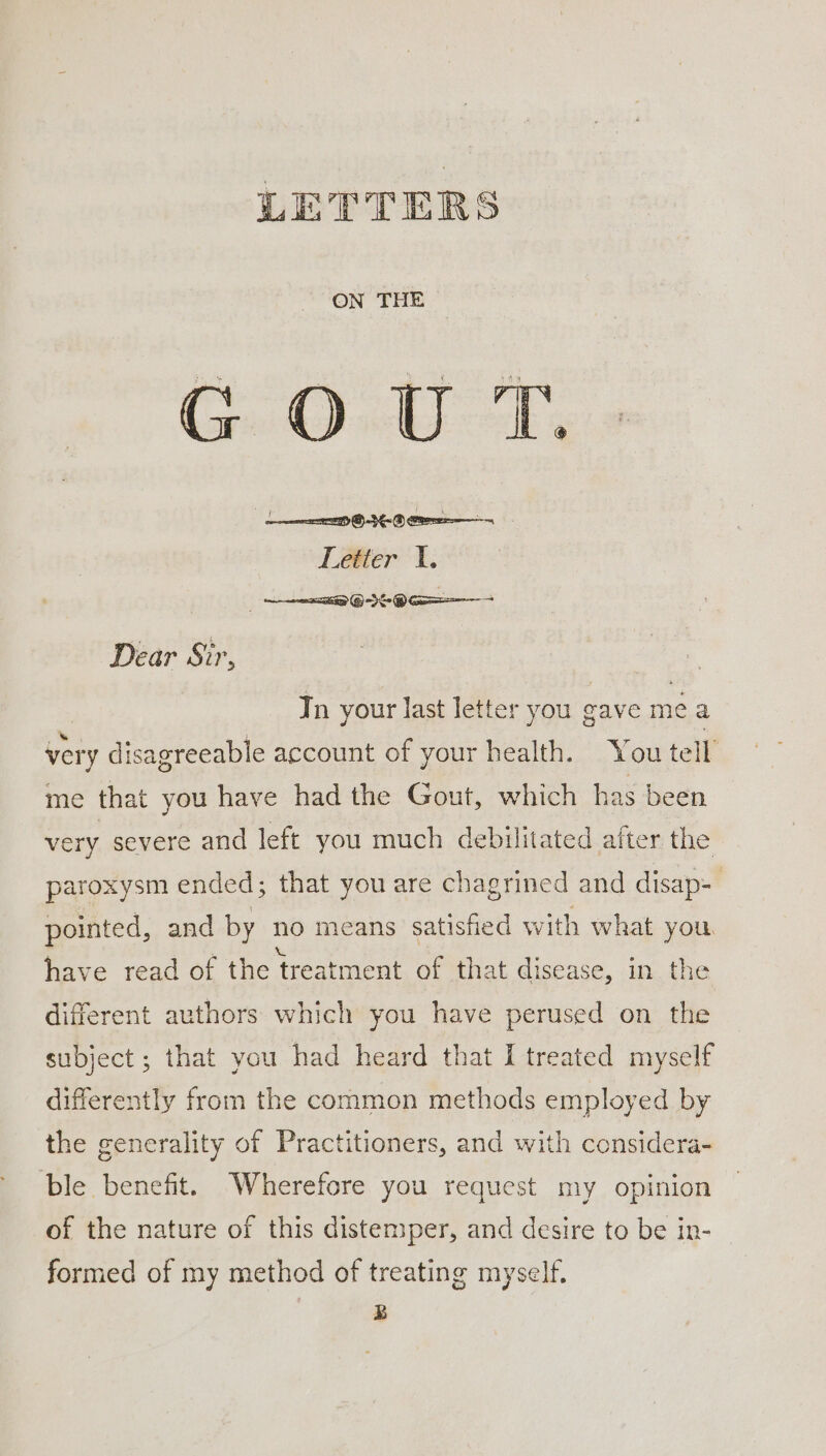 ON THE GOUT. | LOMO Letter 1. GIO Dear Sir, Tn your last letter you gave mea very disagreeable account of your health. You tell me that you have had the Gout, which has been very severe and left you much debilitated after the paroxysm ended; that you are chagrined and disap- pointed, and by no means satisfied with what you. have read of the treatment of that disease, in the different authors which you have perused on the subject ; that you had heard that I treated myself differently from the common methods employed by the generality of Practitioners, and with considera- ble benefit. Wherefore you request my opinion of the nature of this distemper, and desire to be in- — formed of my method of treating myself. | B
