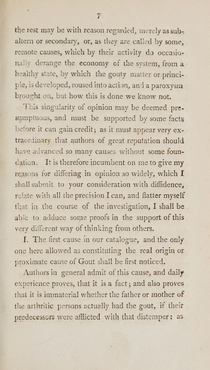 ¥ the rest may be with reason reearded, merely as sub- altern or secondary, or, as they are called by some, remote causes, which by their activity do occasia- nally derange the economy of the system, from a. - heat state, by which the gouty matter or princi- ple, 1s developed, roused into action, and a paroxysm brought on, but how this is done we know not. This singularity of opinion may be deemed pre- sumptuous, and must be supported by some facts before it can gain credit; as it must appear very ex- traordinary that authors of great reputation should have advanced so many causes without some foun- cation. It is therefore incumbent on me to give my reasons for differing in opinion so widely, which I shallsubmit to your consideration with diffidence, relate with all the precision Ican, and flatter myself that in the course of the investigation, I shall be . able to adduce some proofs in the support of this very different way of thinking from others. I. The first cause in our catalogue, and the only one here allowed as constituting the real origin or proximate cause of Gout shall be first noticed. Authors in general admit of this cause, and daily experience proves, that it isa fact; and also proves that it is immaterial whether the father or mother of the arthritic persons actually had the gout, if their predecessors were afflicted with that distemper: as