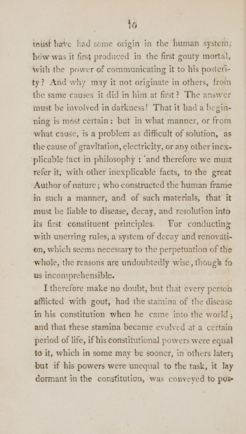 16 must have had some origin in the human system, how was it first produced in the first gouty mortal, With the power of communicating it to his posteri- ty? And why may it not originate in others, from the same causes it did in him at first? The answer must be involved in datkness! That it had a begin- ning is most certain: but in what manner, or from what cause, is a problem as difficult of solution, as the cause of gravitation, electricity, or any other inex- plicable fact in philosophy : ‘and therefore we must refer it; with other inexplicable facts, to the great Author of nature; who constructed the human frame in such a manner, and of such materials; that it must be liable to disease, decay, and resolution into its first constituent principles. For conducting with unerring rules, a system of decay and renovati- on, which seems necessary to the perpetuation of the whole, the reasons are undoubtedly wise, though fo us incomprehensible. | I therefore make no doubt, but that every person afflicted with gout, had the stamina of the disease in his constitution when he came into the world; and that these stamina became evolved at a certain period of life, if his constitutional powers were equal to it, which in some may be sooner, in others later; but if his powers were unequal to the task, it lay dormant in the constitution, was conveyed to pose