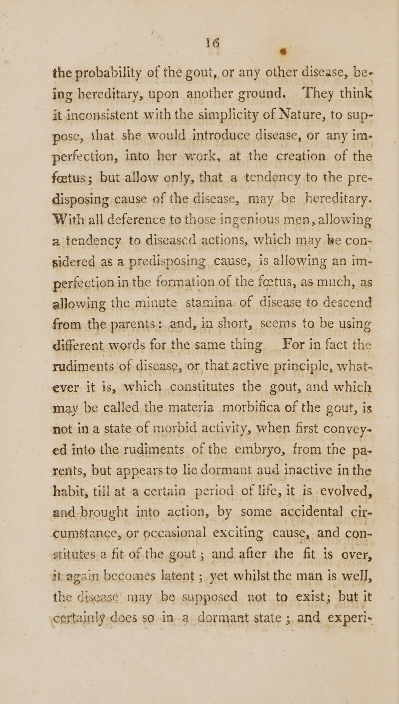 , ae. on the probability of the gout, or any other disease, bee ing hereditary, upon another ground. They think it inconsistent with the simplicity of Nature, to sup- pose, that she would introduce disease, or any im- perfection, into her work, at the creation of the foetus; but allow only, that a tendency to the pre- disposing cause of the disease, may be hereditary. With all deference to those ingenious men, allowing a tendency to diseased actions, which may ke con- sidered as a predisposing cause, iS allowing an im- perfection in the formation of the foetus, as much, as allowing the minute stamina of disease to descend from the parents: and, in short, seems ta be using different words for the same thing. _ For in fact the rudiments of disease, or, that active principle, what- ever it is, which .constitutes the gout, and which may be called the materia _morbifica of the gout, is not in a state of morbid activity, when first convey- ed into the rudiments of the embryo, from the pa- rents, but appears to lie dormant aud inactive inthe habit, till at a certain period of life, it is evolved, and brought into action, by some accidental Cit- cumstance, or occasional exciting cause, and con- stitutes a fit of the gout ; and after the fit is over, it again becomes latent ; yet whilst the man Is well, the disease may be supposed not to exist; but it certainly does so ina dormant state ;. and experi-