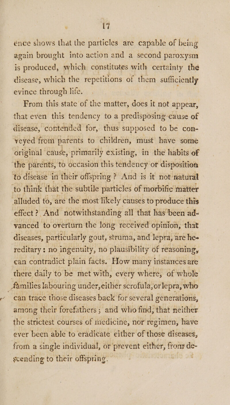 énce shows that the particles are capable of being again brought into action and a second paroxysm is produced, which. constitutes with certainty the disease, which the repetitions of them sufficiently evince through life. From this state of the matter, does it not appear, that even this tendency toa predisposing cause of disease, contended for, thus supposed to be con- veyed from parents to children, must have some original | cause, primarily existing, in the habits of ‘the parents, to occasion this tendency or disposition ‘to disease in their offspring? And is it not: natural ‘to think that the subtile particles of morbific matter alluded to, are the most likely causes to produce this effect ?, And “notwithstanding all that has ‘been ad- vanced to overturn the long received opinion, that diseases, particularly gout, struma, and lepra, are hes reditary : no ingenuity, no plausibility of reasoning, can contradict plain facts. How many instances are there daily to be met with, every where, of whole _ families labouring under, either scrofula,orlepra, who can trace those diseases back for several generations, among their forefathers ; and who find, that neither the strictest courses of medicine, nor regimen, have ever been able to eradicate either of those diseases, from a single individual, or prevent either, fronr de- scending to their offspring.