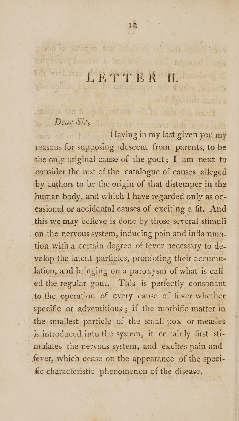 LETTER ih Dear. Sir, Having in my last given you my reasons for supposing ‘descent from parents, to be the only original cause of the gout; I am next to consider the rest of the catalogue of causes alleged by authors to be the origin of that distemper in the human body, and which I have regarded only as oc- casional or accidental causes of exciting a fit. And this we may believe is done by those several. stimuli on the nervous system, inducing pain and inflamma- tion with a certain degree O} F fey ver necessary to de- velop the latent particles, promoting their accumu- lation, and bringing on a paroxysm of what is call ed the regular gout. ‘This is perfectly consonant to the operation of every cause of fever whether specific or adventitious ; if the morbific matter in the smallest particle of the small pox or measles _ js introduced into the system, it certainly first sti- -mulates the nervous system, and excites pain and fever, which cease on the appearance of the speci- fic characteristic phenomenon of the disease.