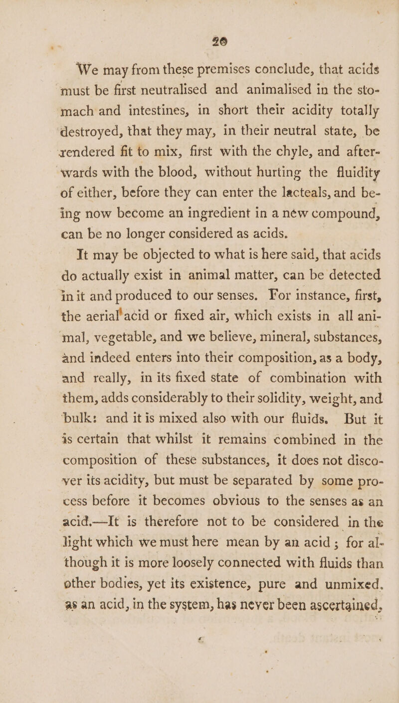 26 We may from these premises conclude, that acids “must be first neutralised and animalised in the sto- mach and intestines, in short their acidity totally destroyed, that they may, in their neutral state, be xendered fit to mix, first with the chyle, and after- ‘wards with the blood, without hurting the fluidity of either, before they can enter the lacteals, and be- ing now become an ingredient in a néw compound, can be no longer considered as acids. | It may be objected to what is here said, that acids do actually exist in animal matter, can be detected in it and produced to our senses. For instance, first, the aerial’acid or fixed air, which exists in all ani- ‘mal, vegetable, and we believe, mineral, substances, and indeed enters into their composition, as a body, and really, in its fixed state of combination with them, adds considerably to their solidity, weight, and ‘bulk: and it is mixed also with our fluids. But it is certain that whilst it remains combined in the composition of these substances, it does not disco- yer lis acidity, but must be separated by some pro- cess before it becomes obvious to the senses as an acid.—It is therefore not to be considered in the light which we must here mean by an acid; for al- though it is more loosely connected with fluids than other bodies, yet its existence, pure and unmixed. as an acid, in the system, has never been ascertained, rs