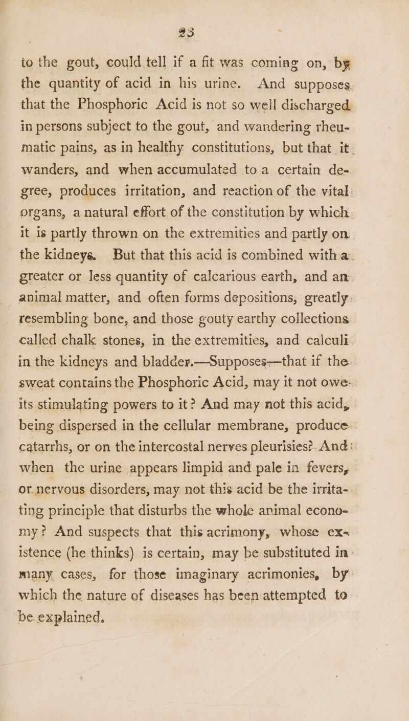 25 to the gout, could tell if a fit was coming on, by the quantity of acid in his urine. And supposes. that the Phosphoric Acid is not so well discharged. in persons subject to the gout, and wandering rheu- matic pains, as in healthy constitutions, but that it. wanders, and when accumulated toa certain de- gree, produces irritation, and reaction of the vital organs, a natural effort of the constitution by which: it is partly thrown on the extremities and partly on. the kidneys. But that this acid is combined witha. greater or less quantity of calcarious earth, and an. animal matter, and often forms depositions, greatly _ resembling bone, and those gouty earthy collections called chalk stones, in the extremities, and cajculi- in the kidneys and bladder.—Supposes—that if the sweat contains the Phosphoric Acid, may it not owe- its stimulating powers to it? And may not this acid, being dispersed in the cellular membrane, produce. catarrhs, or on the intercostal nerves pleurisies?. And: when the urine appears limpid and pale in fevers, or nervous disorders, may not this acid be the irrita- ting principle that disturbs the whole animal econo- my? And suspects that this acrimony, whose ex- istence (he thinks) is certain, may be substituted in- many cases, for those imaginary acrimonies, by: which the nature of diseases has been attempted to “be explained.