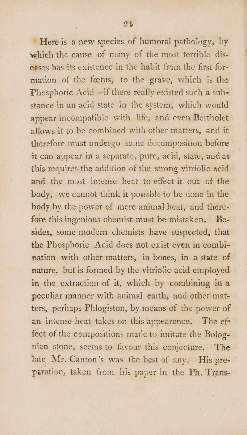 | ee Here is a new species of humoral pathology, by ‘which the cause of many of the most terrible dis- eases has its existence in the habit from the first for- mation of the foetus, to the grave, which is the Phosphoric Acid—if there really existed such a sub- stance in an acid state in the system, which would appear incompatible with life, and even Bertholet . allows it to be combined with other matters, and it therefore must undergo some decomposition before it can appear in a separate, pure, acid, state, and as this requires the addition of the strong vitriolic acid and the most intense heat to effect it out of the body, we cannot think it possible to be done in the body by the power of mere animal heat, and there- fore this ingenious chemist must be mistaken. Be- sides, some modern chemists have suspected, that the Phosphoric Acid does not exist even in combi- nation with other matters, in bones, in a state of nature, but is formed by the vitriolic acid employed in the extraction of it, which by combining ina peculiar manner with animal earth, and other mat- ters, perhaps Phlogiston, by means of the power of an intense heat takes on this appearance. The ef- fect of the compositions made to imitate the Bolog- niah stone, seems to favour this conjecture. The late Mr. Canton’s was the best of any. His pre- ‘ paration, taken from his paper in the Ph, Trans-