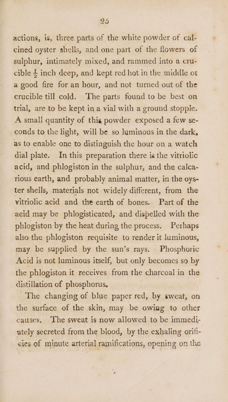 actions, is, three parts of the white powder of cal- cined oyster shells, and one part of the flowers of sulphur, intimately mixed, and rammed into a cru- cible $ inch deep, and kept red hot in the middle ot a good fire for an hour, and not turned out of the crucible till cold. The parts found to be best on trial, are to be kept in a vial with a ground stopple. A small quantity of this powder exposed a few se- conds to the light, will be so luminous in the dark, as to enable one to distinguish the hour on a watch dial plate. In this preparation there is the vitriolic acid, and phlogiston in the sulphur, and the calca- rious earth, and probably animal matter, in the oys- ter shells, materials not widely different, from the vitriolic acid and the earth of bones. Part of the acid may be phlogisticated, and dispelled with the phlogiston by the heat during the process. Perhaps also the phlogiston requisite to render it luminous, may be supplied by the sun’s rays. Phosphoric Acid is not luminous itself, but only becomes so. by the phlogiston it receives from the charcoal in the distillation of phosphorus, | The changing of blue paper red, by sweat, on the surface of the skin, may be owing to other causes. ‘The sweat is now allowed to be immedi- ately secreted from the blood, by the exhaling orif- cies of minute arterial ramifications, opening on the