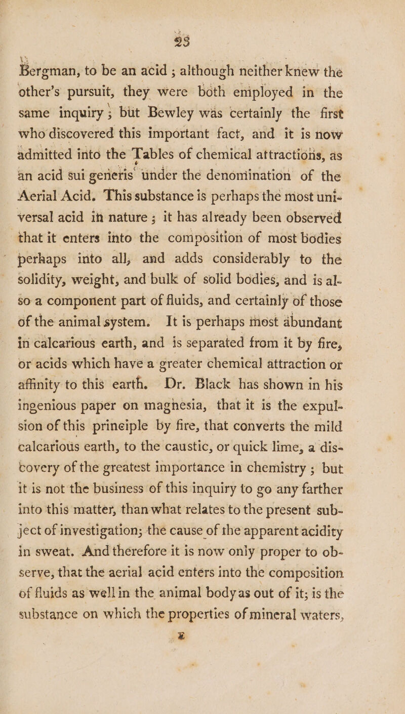 93 Bergman, to be an acid ; although neither knew the other’s pursuit; they were both eniployed in the same inquiry ; but Bewley was certainly the first who discovered this important fact, and it is now admitted into the ‘Tables of chemical attractiotis, as an acid sui gerieris under the denomination of the Aerial Acid. This substance is perhaps the most uni- versal acid in nature ; it has already been observed that it enters into the composition of most bodies ' perhaps into all, and adds considerably to the solidity, weight, and bulk of solid bodies, and is al. so a comporient part of fluids, and certainly of those of the animal system. It is perhaps inost dbundant in calcarious earth, and is separated from it by fire, or acids which have a greater chemical attraction or affinity to this earth. Dr. Black has shown in his ingenious paper on magnesia, that it is the expul- sion of this prineiple by fire, that converts the mild calcarious earth, to the caustic, or quick lime, a dis- covery of the greatest importance in chemistry ; but it is not the business of this inquiry to go any farther into this matter, than what relates to the present sub- ject of investigation; the cause of the apparent acidity in sweat. And therefore it is now only proper to ob- serve, that the aerial acid enters inte the composition of fluids as well in the animal bodyas out of it; is the substance on which the properties of mineral waters, #
