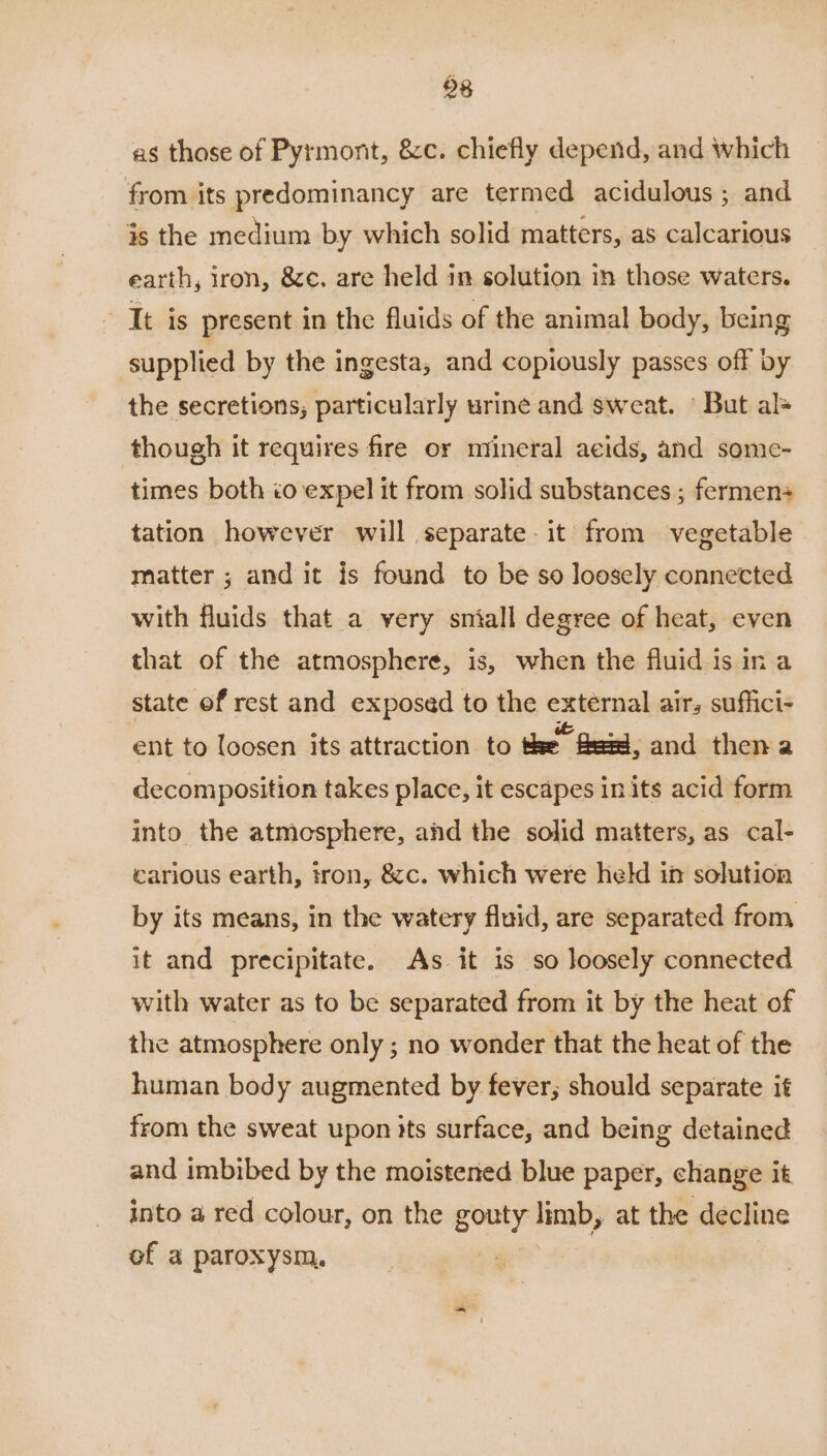 08 as those of Pyrmont, &c. chiefly depend, and which from its predominancy are termed acidulous ; and is the medium by which solid matters, as calcarious earth, iron, &c. are held in solution in those waters. ‘It is present in the fluids of the animal body, being supplied by the ingesta, and copiously passes off by the secretions; particularly urine and sweat. © But al= though it requires fire or mineral acids, and some- times both io expel it from solid substances ; fermens tation however will separate. it from vegetable matter ; and it is found to be so loosely connected with fluids that a very sniall degree of heat, even that of the atmosphere, is, when the fluid is in a state of rest and exposed to the eateraal airs suffici- ent to loosen its attraction to tse fer, and then a decomposition takes place, it escapes in its acid form into the atmosphere, and the solid matters, as cal- carious earth, tron, &c. which were held in solution by its means, in the watery fluid, are separated from it and precipitate. As. it is so loosely connected with water as to be separated from it by the heat of the atmosphere only ; no wonder that the heat of the human body augmented by fever, should separate it from the sweat upon its surface, and being detained and imbibed by the moistened blue paper, change it into a red colour, on the gouty tina, at the decline of a paroxysm, :