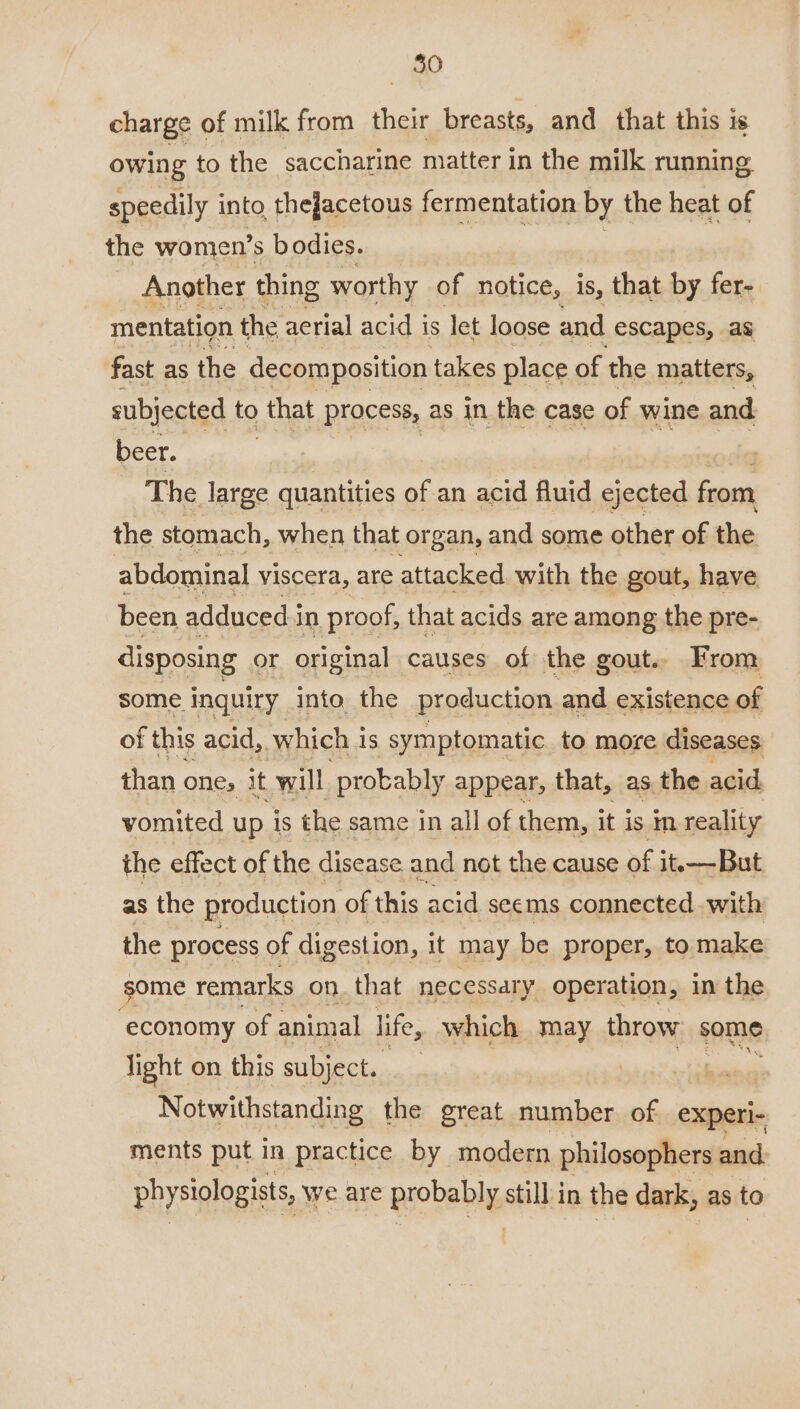 charge of milk from their breasts, and that this is owing to the saccharine matter in the milk running speedily into. thejacetous fermentation by the heat of the women’s bodies. Another thing worthy of notice, is, that by fer- mentation the aerial acid i is let loose and escapes, ag fast as the decomposition t takes place of the matters, subjected to that process, as in the case of wine and beer. The large quantities of an acid fluid ejected from the stomach, when that organ, and some other of the abdominal viscera, are attacked with the gout, have been adduced i in proof, that acids are among the pre- disposing or original causes of the gout. From some inquiry into the production and existence of of this acid, which i is symptomatic to more diseases than one, it will probably appear, that, as the. acid vomited up is the same in all of them, it is m reality the effect of the disease and not the cause of it—But as the production of this acid seems connected with the process of digestion, it may be proper, to make some remarks on. that necessary operation, in the ystiaeae of animal life, which may throw some light on this subject. | bie Notwithstanding the great number of experi- ments put in practice by modern philosophers and. physiologists, we are peobebly still in the dark, as to