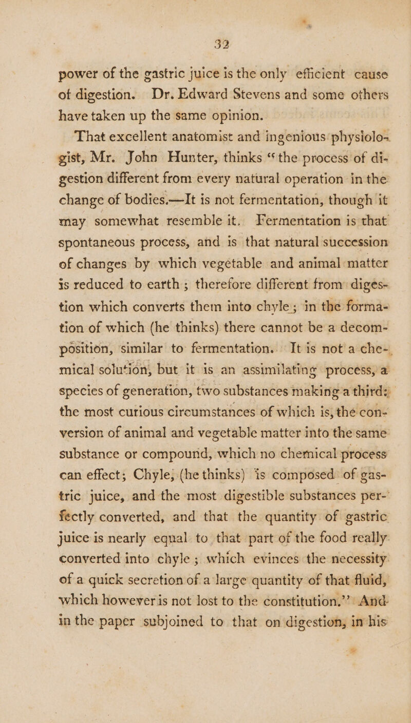 power of the gastric juice is the only efficient cause of digestion. Dr. Edward Stevens and some others have taken up the same opinion. That excellent anatomist and ingenious physiolo- gist, Mr. John Hunter, thinks “the process of di- gestion different from every natural operation in the change of bodies.—It is not fermentation, though it may somewhat resemble it. Fermentation is that spontaneous process, and is that natural succession of changes by which vegetable and animal ‘matter is reduced to earth; therefore different from: diges- tion which converts them into chyle; in the forma- tion of which (he thinks) there cannot be a decom- position, similar to fermentation. It is not a che-. mical solution, but it is an assimilating process, a species of generation, two substances making a third: the most curious circumstances of which is, the con- version of animal and vegetable matter into the same: substance or compound, which no chemical process can effect; Chyle, (he thinks) is composed of gas- tric juice, and the most digestible substances per-’ fectly converted, and that the quantity of gastric juice is nearly equal to that part of the food really. converted into chyle ; which evinces the necessity: of a quick secretion of a large quantity of that fluid, which however is not lost to the constitution.” And in the paper subjoined to that on digestion, in his -