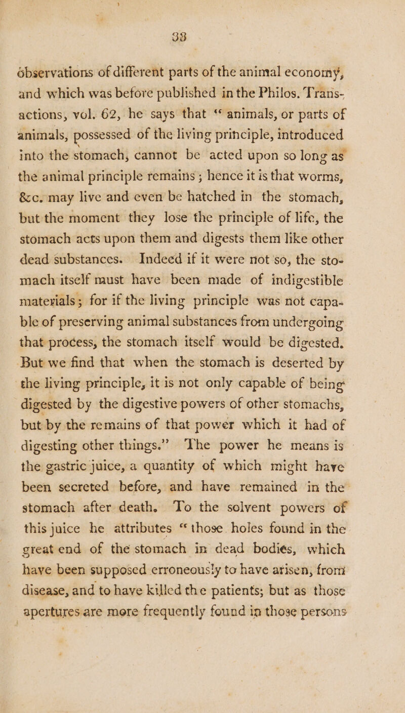 ébservations of different parts of the animal economy, and which was before published in the Philos. Trans- actions, vol. 62, he says that ‘* animals, or parts of animals, possessed of the living principle, introduced into the stomach, cannot be acted upon so long as. the animal principle remains ; hence it is that worms, &c. may live and even be hatched in the stomach, but the moment they lose the principle of life, the stomach acts upon them and digests them like other dead substances. Indeed if it were not'so, the sto- mach itself must have been made of indigestible | materials; for if the living principle was not capa- ble of preserving animal substances from undergoing that process, the stomach itself would be digested. But we find that when the stomach is deserted by the living principle, it is not only capable of being digested by the digestive powers of other stomachs, but by the remains of that power which it had of digesting other things.” Ihe power he means is — the gastric juice, a quantity of which might have been secreted before, and have remained in the’ stomach after death. To the solvent powers of this juice he attributes “those. holes found in the great end of the stomach in dead bodiés, which have been supposed erroneously to have arisen, from disease, and to have killed the patients; but as those apertures are more frequently found in those persons