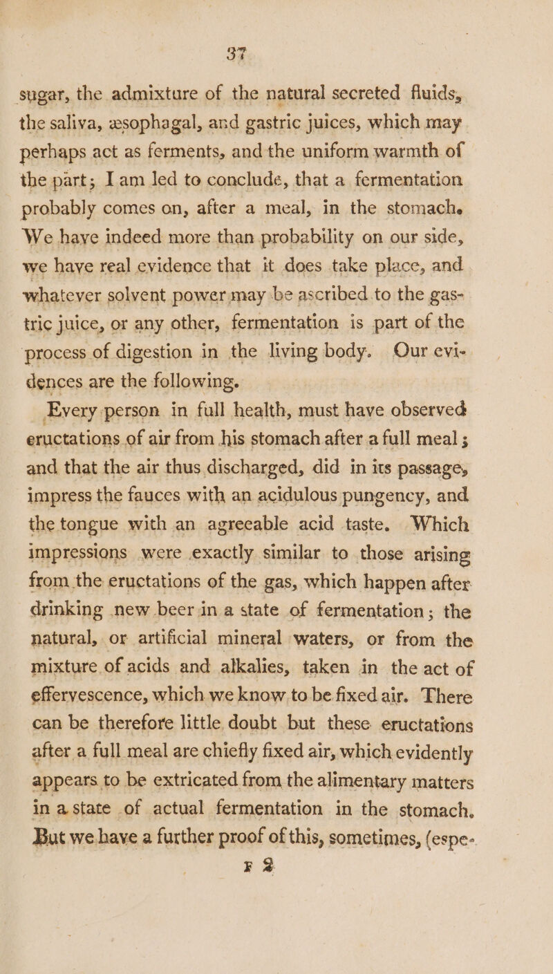 3ST sugar, the admixture of the natural secreted fluids, the saliva, esophagal, and gastric juices, which may perhaps act as ferments, and the uniform warmth of the part; Iam led to conclude, that a fermentation probably comes on, after a meal, in the stomach. We haye indeed more than probability on our side, we haye real evidence that it does take place, and whatever solvent power may be ascribed. to the gas- tric juice, or any other, fermentation is part of the ‘process of digestion in the living body. Our evi- dences are the following. Every person in full health, must have observed eructations of air from his stomach after a full meal ; and that the air thus discharged, did in its passage, impress the fauces with an acidulous pungency, and the tongue with an agreeable acid taste. Which impressions were exactly similar to those arising from the eructations of the gas, which happen after drinking new beer in a state of fermentation; the natural, or artificial mineral waters, or from the mixture. of acids and alkalies, taken in the act of effervescence, which we know to be fixed air. There can be therefore little doubt but these eructations after a full meal are chiefly fixed air, which evidently appears to be extricated from the alimentary matters in a state of actual fermentation in the stomach. But we. have a further proof of this, sometimes, (espe- F 2