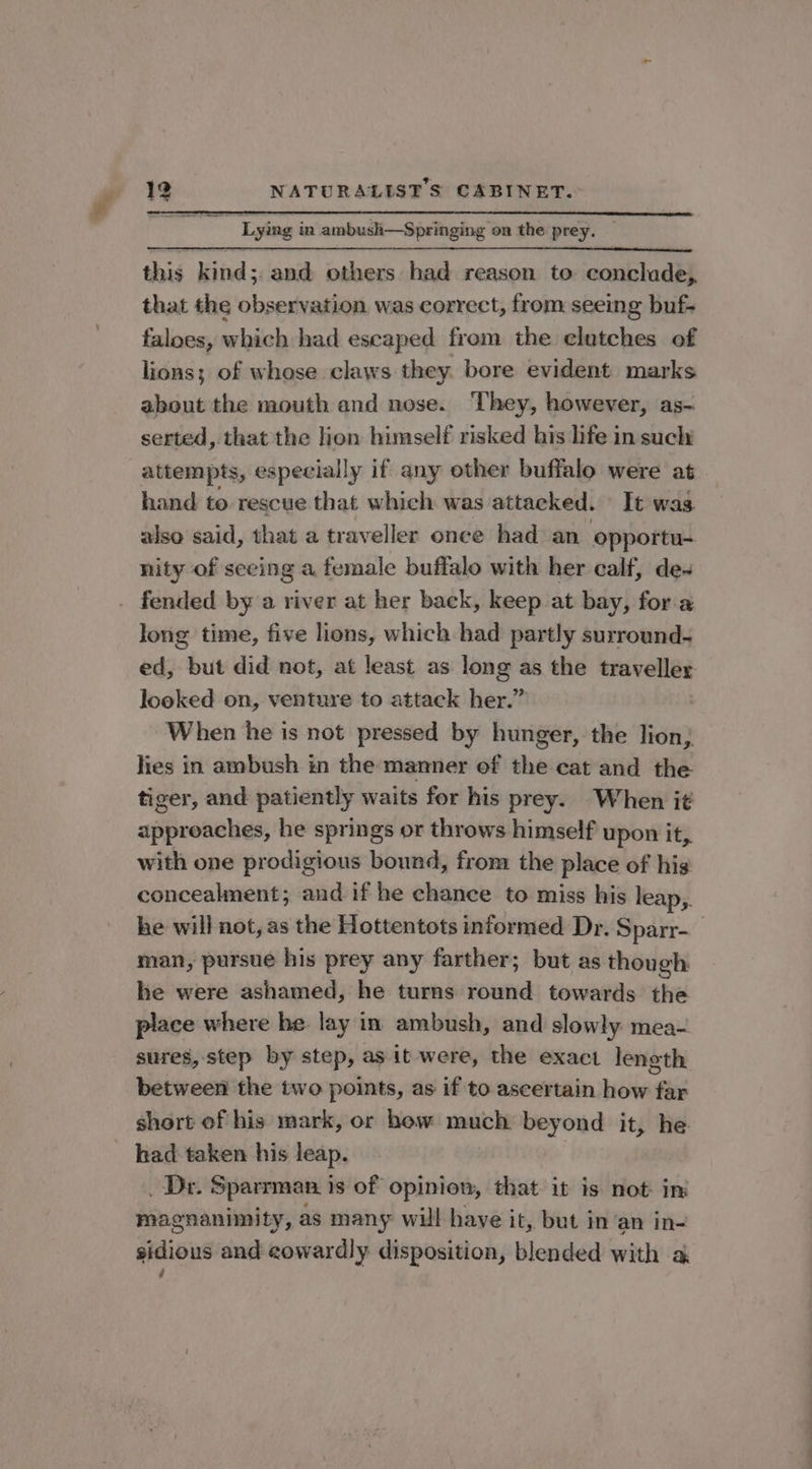 ie Lying in ambush—Springing on the prey. this kind; and others had reason to conclade, that the observation was correct, from seeing buf- faloes, which had escaped from the clutches of lions; of whose claws they. bore evident marks about the mouth and nose. They, however, as- serted, that the lion himself risked his life in such attempts, especially if any other buffalo were at hand to rescue that which was attacked. It was. also said, that a traveller onee had an opportu- nity of seeing a female buffalo with her calf, de- . fended by a river at her back, keep at bay, for a long time, five lions, which bad partly surround. looked on, venture to attack her.” When he is not pressed by hunger, the lion; lies in ambush in the manner of the cat and the tiger, and patiently waits for his prey. When it approaches, he springs or throws himself upon it, with one prodigious bound, from the place of his concealment; and if he chance to miss his leap, man, pursue his prey any farther; but as though he were ashamed, he turns round towards the place where he. lay in ambush, and slowly mea- sures, step by step, as it were, the exact length between the two points, as if to ascertain how far short of his mark, or how much beyond it, he had taken his leap. _ Dr. Sparrman.is of opiniow, that it is not ini magnanimity, as many will have it, but in ‘an in- sidious and cowardly disposition, blended with a. /