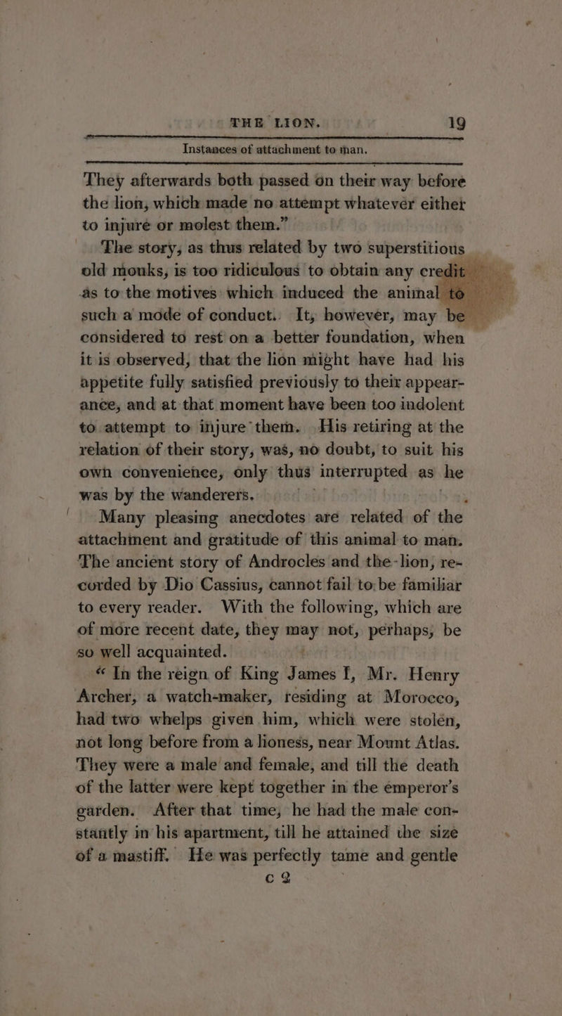 ~ Instances of attachment to man. They afterwards both passed on their way before the lion, which made no attempt whatever either to injure or molest them.” The story, as thus related by two superstitious such a mode of conduct. It, however, may be considered to rest on a better foundation, site” “4 it is observed, that the lion might have had his appetite fully satisfied previously to their appear- ance, and at that moment have been too indolent to attempt to injure them. His retiring at the relation of their story, was, no doubt, to suit his owh conveniehee, only thus interrupted as he was by the wanderers. Many pleasing anecdotes are related of the attachment and gratitude of this animal to man. The ancient story of Androcles and the-lion, re- corded by Dio Cassius, cannot fail to: be familiar to every reader. With the following, which are of more recent date, they =~ not, perhaps, be sO well acquainted. “ In the reign of King “s ames I, Mr. Henry Archer, a scaahstlabliae, residing at Morocco, had two whelps given him, which were stolén, not long before from a lioness, near Mount Atlas. They were a male and female, and till the death of the latter were kept together in the emperor's garden. After that time, he had the male con- stantly in his apartment, till he attained the size of a mastiff. He was perfectly tame and gentle Cc Y