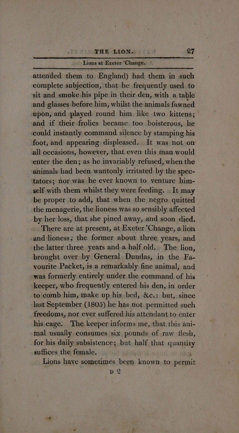 Lions at Exeter Change. * attended them to England) had them in such complete subjection, that he frequently used to ‘sit and smoke -his pipe in their.den, with a table and glasses before him, whilst the animals fawned ‘upon, and played round him: like two kittens; and if their frolics became too boisterous, he could instantly command silence by stamping his foot, and appearing displeased. It was not on all occasions, however, that even this man would enter the den; as he invariably refused, when the ‘animals had been wantonly irritated by the spec- ‘tators; nor was he ever known to venture him- self with them whilst they were feeding. .. It may be proper to add, that when the negro. quitted the menagerie, the lioness was so sensibly affected by her loss, that she pined away, and soon died. There are at present, at Exeter Change, a lion -and lioness; the former about three years, and the latter three years anda halfold.. The lion, brought over by General Dundas, in the Fa- vourite Packet, is a remarkably fine animal, and was formerly entirely under the command of his keeper, who frequently entered his den, in order — to comb him, make up his. bed, &c.: but, since last September (1805) he has not permitted such freedoms, nor ever suffered his attendant to enter his cage. The keeper informs me, that this ani- mal usually consumes six pounds of raw flesh, for his daily subsistence; but half that quantity suffices the female. ' Lions haye sometimes been known to permit de