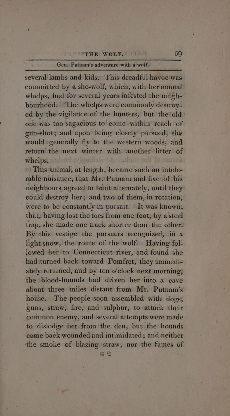 Gen. Putnam’s adventure with a wolf, several lambs and kids. This dreadful havoe was cominitted by a she-wolf, which, with her annual whelps, had for several years infested the neigh- _ bourhdod: The whelps were commonly destroy- ed by the vigilarice of the hunters, but the ‘old. one was too sagacious to come. within reach of gun-shot; and upon &lt;being closely pursued, she would ‘generally fly to the western woods, and return the next winter with another ‘litter of whelps. This animal, at length, became such an intole- rable nuisance, that Mr. Putnam and five ‘of ‘his neighbours agreed to hunt alternately, until they could destroy her; and two of them, in rotation, were to be constantly in pursuit. ° It was known, that, having lost the toes from one foot, by a steel trap, she made one track shorter than the other. By this vestige the pursuers recognized, in a light snow, the route of the wolf. Having fol- lowed her to Connecticut river, and found she had turned back toward Pomfret, they immedi- ately returned, and by ten o’clock next morning; the *blood-hounds had driven her into a cave about three miles distant from Mr. Putnam’s house.. The people soon ‘assembled with dogs, guns, straw, fire, and sulphur, to attack their common enemy, and several attempts were made to dislodge her from ’the den, but the hounds came back wounded and intimidated; and neither the smoke of blazing straw, nor the fumes of H 2