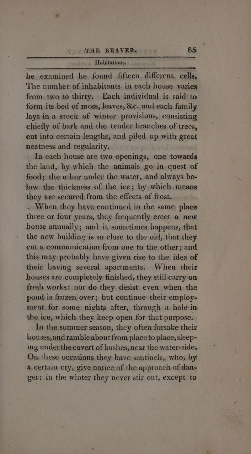 , Habitations, he examined -he found fifteen. different, cells, The number of inhabitants. in each house varies from. two to thirty. Each individual is. said) to’ form its bed of moss, leaves, &amp;c.,and each family lays in a stock of winter provisions, consisting chiefly of bark and the tender branches of trees, cut into certain lengths, and piled up with great neatness and. regularity. In each house are two openings, one towards the land, by which the animals, go’ in. quest. of food; the other under the water, and always be- low the thickness of the ice; by which means they are secured: from the effects of frost. . When they have continued in the same place three or four years, they frequently ereet a. new heuse annually; and it sometimes happens, that the new building is so close to the old, that they cut a communication from one to the other; and this may: probably have given rise to the idea of their having several apartments. When their houses are completely finished, they still carry'on fresh works: nor do they. desist. even when the pond, is frozen, over; but continue their employ- ment for some nights after, through a. holein the ice, which, they. keep open for that purpose. In the.summer season, they often forsake their houses,and rambleabout from place to place, sleep- ing under, the covert of bushes, near the water-sides - On these; occasions they have sentinels,. who; by @ certain cry, give notice of the approach of dan- — ger; in the winter they never stir out, except to