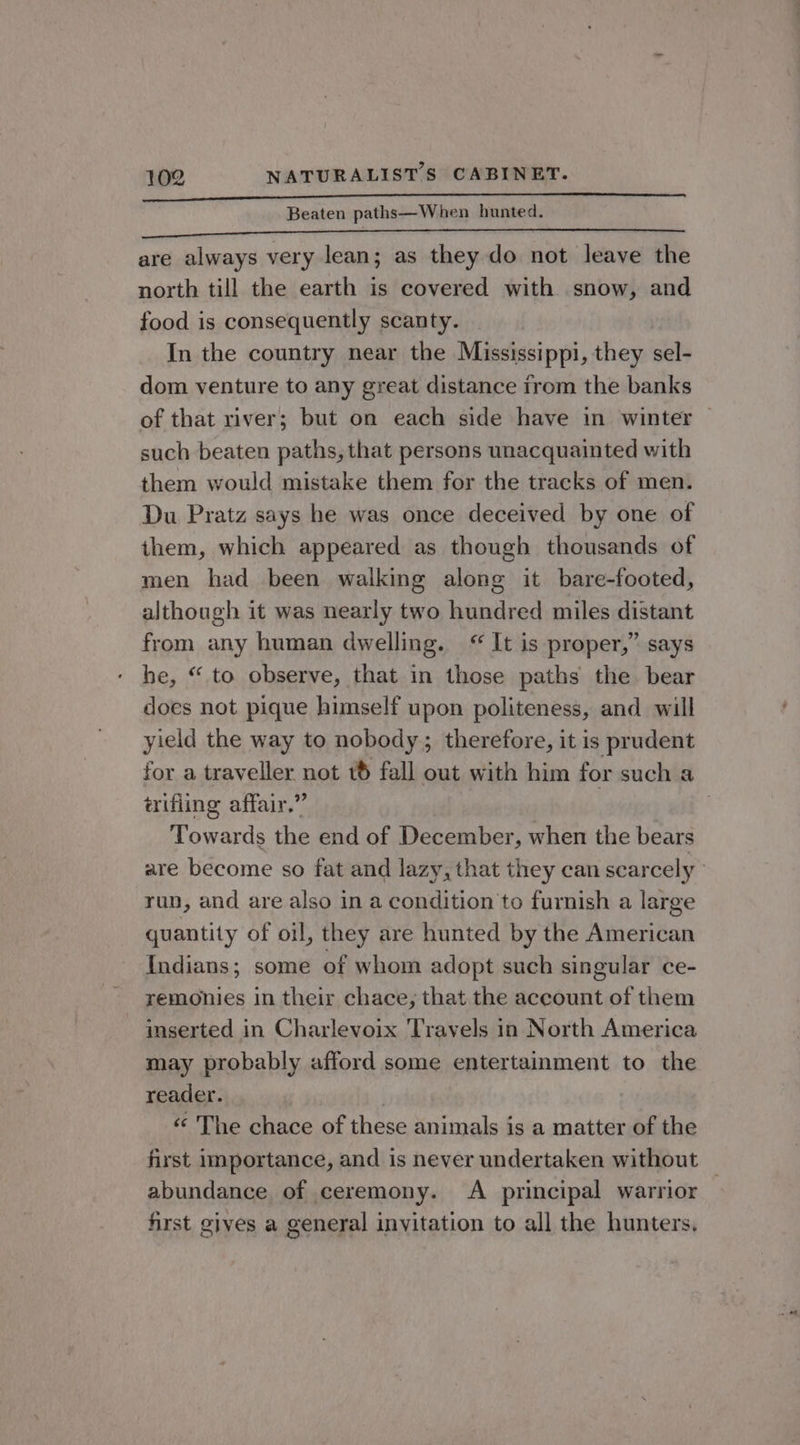 Beaten paths—When hunted. spa bit A Aes ses SRS TS PS are always very lean; as they do not leave the north till the earth is covered with snow, and food is consequently scanty. In the country near the Mississippi, they sel- dom venture to any great distance from the banks such beaten paths, that persons unacquainted with them would mistake them for the tracks of men. Du Pratz says he was once deceived by one of them, which appeared as though thousands of men had been walking along it bare-footed, although it was nearly two hundred miles distant from any human dwelling. It is proper,” says he, “ to observe, that in those paths the bear does not pique himself upon politeness, and will yield the way to nobody; therefore, it is prudent érifling affair.” Towards the end of December, when the bears run, and are also in a condition to furnish a large quantity of oil, they are hunted by the American Indians; some of whom adopt such singular ce- remonies in their chace, that the account of them inserted in Charlevoix Travels in North America may probably afford some entertainment to the reader. | ‘«¢ The chace of these animals is a matter of the abundance of ceremony. A principal warrior first gives a general invitation to all the hunters, , lal