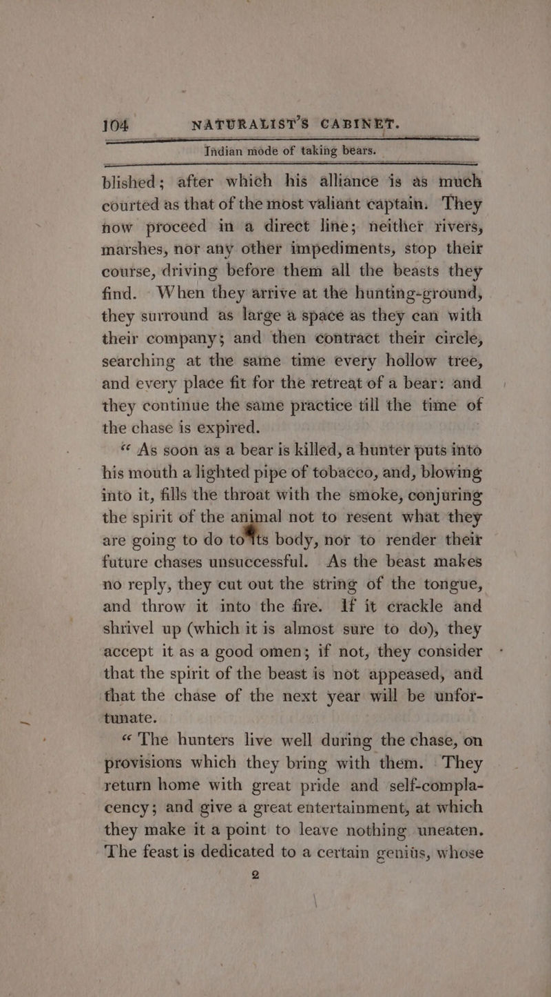 blished; after which his athsibe ig as iil courted as that of the most valiant captain. They now proceed in a direct line; neither rivers, marshes, nor any other impediments, stop their course, driving before them all the beasts they find. When they arrive at the hunting-ground, they surround as large a space as they can with their company; and then contract their circle, searching at the same time every hollow tree, and every place fit for the retreat of a bear: and they continue the same practice till the time si the chase is expired. «¢ As soon as a bear is killed, a hunter puts into his mouth a lighted pipe of tobacco, and, blowing into it, fills the throat with the smoke, conjuring the spirit of the animal not to resent what they are going to do io body, nor to render their future chases unsuccessful. As the beast makes no reply, they cut out the string of the tongue, and throw it into the fire. If it crackle and shrivel up (which it is almost sure to do), they accept it as a good omen; if not, they consider that the spirit of the beast is not appeased, and that the chase of the next year will be unfor- tunate. « The hunters live well during the chase, on provisions which they bring with them. They return home with great pride and self-compla- cency; and give a great entertainment, at which they make it a point to leave nothing uneaten. The feast is dedicated to a certain geniiis, whose 2