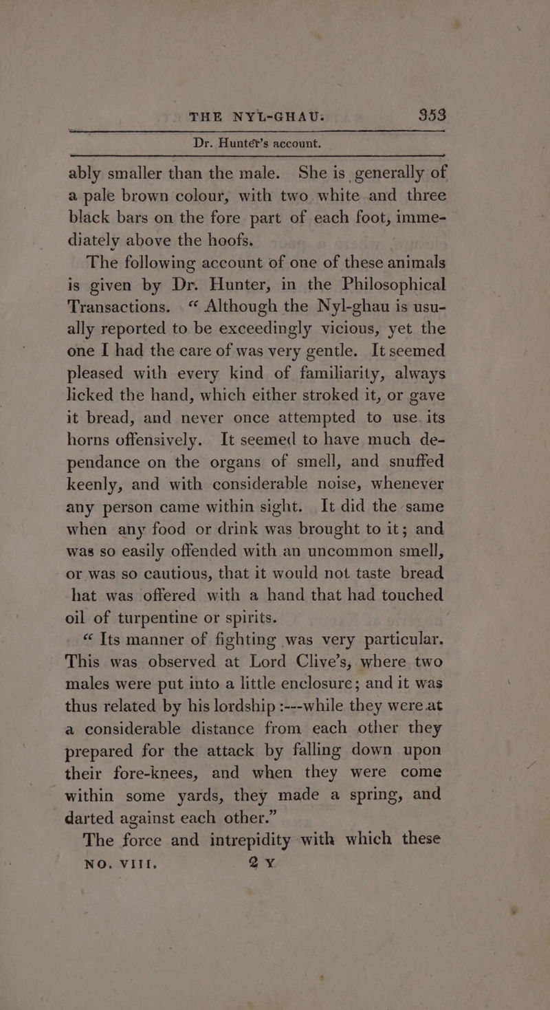 Dr. Hunte?t’s account. ably smaller than the male. She is_ generally of a pale brown colour, with two white and three black bars on the fore part of each foot, imme- diately above the hoofs. The following account of one of these animals is given by Dr. Hunter, in the Philosophical Transactions. “ Although the Nyl-ghau is usu- ally reported to be exceedingly vicious, yet the one I had the care of was very gentle. It seemed pleased with every kind of familiarity, always licked the hand, which either stroked it, or gave it bread, and never once attempted to use. its horns offensively. It seemed to have much de- pendance on the organs of smell, and snuffed keenly, and with considerable noise, whenever any person came within sight. It did the same when any food or drink was brought to it; and was so easily offended with an uncommon smell, or was so cautious, that it would not taste bread hat was offered with a hand that had touched oil of turpentine or spirits. « Its manner of fighting was very particular. This was observed at Lord Clive’s, where two males were put into a little enclosure; and it was thus related by his lordship :---while they were. at a considerable distance from each other they prepared for the attack by falling down upon their fore-knees, and when they were come within some yards, they made a spring, and darted against each other.” The force and intrepidity with which these NO. VIII, 2Y