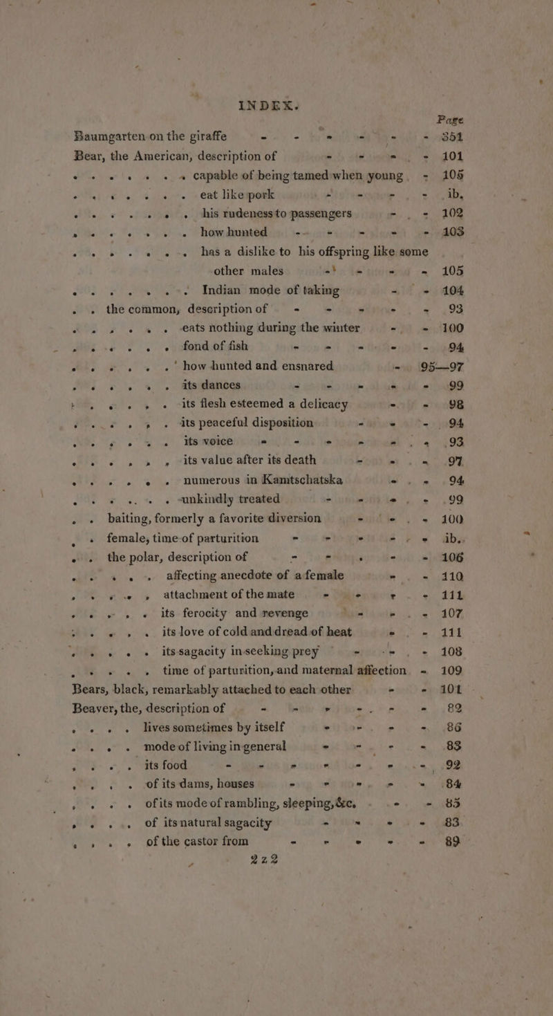 , Page Baumgarten on the giraffe win = hy eth oe Se lil! 2 be Bear, the American, description of - dni i ea ia OL . - + « « « Capable of bemgtamed:when young. - 105 Tel ¢ e307. + ent likepoek ~ = - 2 ea 7 + «© « «© « «© this rudenessto passengers - . + 102 pe « « +» « » howdhunted -- + - &gt; - 103 . + » «+ « « -« hasa dislike to his offspring like some | other males odo te - - 105 . s. « « « «-- Indian mode of taking «2 © / A04 . » thecommon, descriptionof + + - «- « 499 . 2 » « « . -€ats nothing during the winter - = 100 MGs .¢ 2 . .yetendshfgied #5 = * eer - . « ». « . how hunted and ensnared - 95—97 Hh) «© 2 % . atsielenogs 2 kb luge ‘ 2) Oe » © « » « its flesh esteemed a delicacy = - 98 é - » » « ats peaceful disposition ~ . ae” | NS os ss 4) Maoeetes - - . 5 + Saree . . + » » » ~its value after its death ities . + » » e » numerous in Kamtschatska - - 94 . + © «. « © unkindly treated das = we ee . » baiting, formerly a favorite diversion - (-e = 200 . «+ female, time-of parturition - - . ee «= abs - . the polar, description of - - . - o! oat . » « « » affecting anecdote of afemale - - 110 &gt; + « « » attachment of the mate - - r - 4111 - « » » « its ferocity and revenge hee lawie 4) 40%, ~ « « » « itslove of cold and dread.of heat . = 421 + + » « « itssagacity inseeking prey weihe . '«. 108 - +» « . time of parturition,and maternal affection = 109 Shes black, remarkably attached to each other - = 108 Beaver, the, description of + Inte lee 2 eo oe | BS » « « « lives sometimes by itself wile. pb oy 8G 2 « « «+ modeof living ingeneral a a J =, '. tte food = Ses ia cuomlldn ss mone ny 408 » » « + Of its dams, houses - - -. «= = +84 wee . ofits modeof rambling, sleeping, &amp;c, ° - $35 » « « ». Of itsnatural sagacity PAM SP) a BS . » « ¢ Of the castor from wil) weedy ee a ee INDEX. 222 s