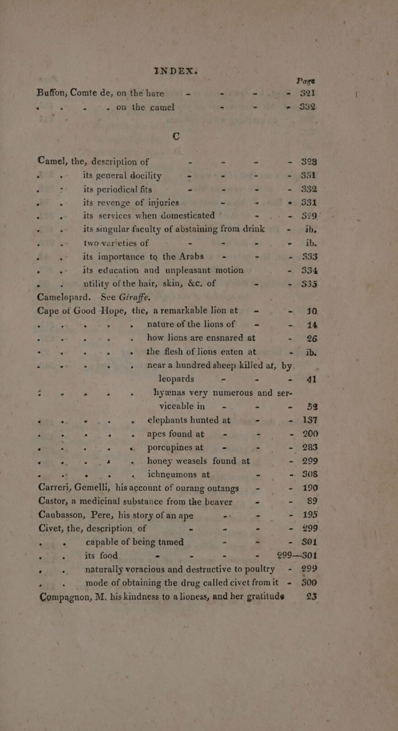 Page Buffon, Comte de, on the hare re - =i .tnds $2! * . . - on the camel - - e 332 Cc Camel, the, description of “ - - - 398 . ° its general docility ~ - - - 351 . : its periodical fits - - - - 332 . . its revenge of injuries - - » 331 . ‘ its services when domesticated ° - - = §29° : ; its singular faculty of abstaining from drink - ib. ‘ two varieties of - - - - ib. . , its importance to the Arabs - - - 333 . : its education and unpleasant motion - 334 e . utility ofthe hair, skin, &amp;c. of ~ - $33 Camelopard. See Giraffe. Cape of Good Hope, the, aremarkable lion at - in A ; A - nature of the lions of - =, or . i i ; - how lions are ensnared at =, 26 F .  ; - neara hundred sheep killed at, by leopards - - = qi 3 . &gt; . . hyenas very numerous and ser- viceable in - - - 52 : 2 . 2 - elephants hunted at | - - 137 P . : : - apes found at - - - 200 . * . + « porcupinesat - - - 283 . . . k - honey weasels found at - 299 . . era: x « ichneumons at - = 308 Carreri, Gemelli, his account of ourang outangs —- - 190 Castor, a medicinal substance from the beaver - ie, ed Caubasson, Pere, his story of an ape -: - - 195 Civet, the, description of - - - - 299 . . capable of being tamed ~ - - 301 ; ‘ its food - - - - ¢99-—-301 ’ . naturally voracious and destructive to poultry = - 299 . : mode of obtaining the drug called civet fromit - 300 Compagnon, M. his kindness to a lioness, and her gratitude 23