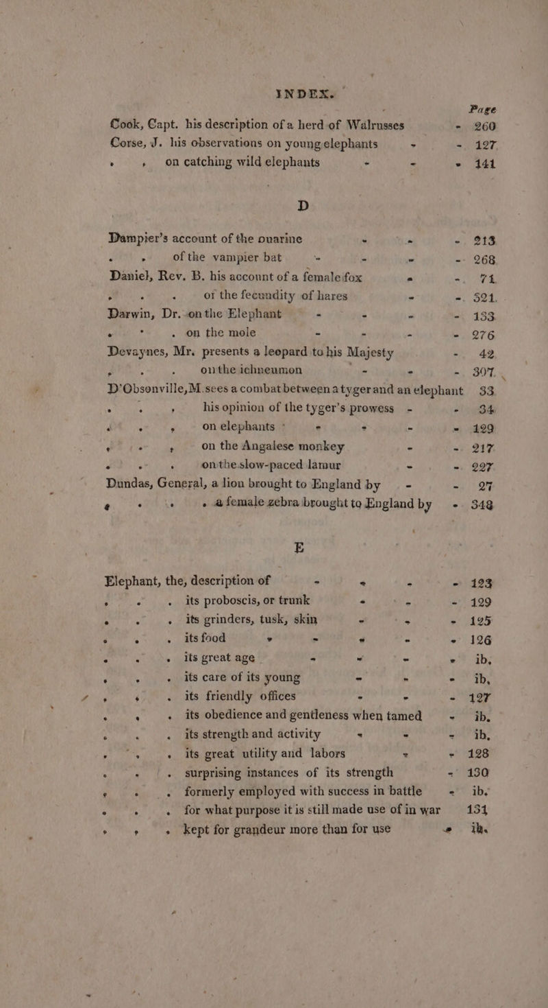 Cook, Capt. his description of a herd of Walrusses - Corse, J. his observations on young elephants - as , » on catching wild elephants - - . D Dampier’s account of the ovarine - ‘ 2 . &gt; of the vampier bat - - « - Daniel, Rev. B. his account of a female fox 2 =, A , ot the fecundity of hares * -. Darwin, Dr.-onthe Elephant - - “ . . 7 . on the mole - -  # Devaynes, Mr. presents a leopard ta his Majesty . 01 the ichneumon - . . 2 : ‘ his opinion of the tyger’s prowess - - ‘ ° P on elephants ° : : a ia J A ‘ on the Angalese monkey - * . . : onthe slow-paced lamur - “ Dundas, General, a lion brought to England by - = % , . . a female zebra brought to England by - E Elephant, the, description of - * x bs . ° its proboscis, or trunk - &lt;- : . its grinders, tusk, skin = sg ‘ ‘ 4 . its food ° - * - ° ° * . its great age - ~ - &gt; d b . its care of its young - . . , ‘ . its friendly offices &gt; - P a i . its obedience and gentleness when tamed - . . its strenyth and activity - é . , : . its great utility and labors &gt; - . : . surprising instances of its strength - formerly employed with success in battle = - for what purpose it is still made use of in war + kept for grandeur more than for use ”