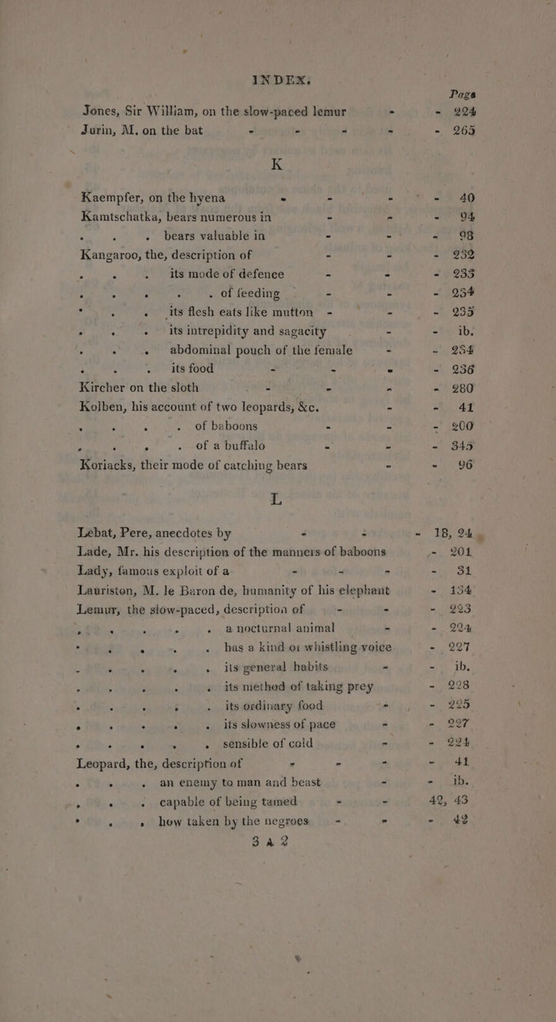 Jones, Sir William, on the slow-paced lemur - Jurin, M. on the bat . % ri * K Kaempfer, on the hyena - : - Kamtschatka, bears numerous in - - . 3 - bears valuable in - - Kangaroo, the, description of - - &amp; : . its mode of defence - : ; 5 . : . of feeding — - MS : . its flesh eatslike mutton - ~~ = 7 4 . its intrepidity and sagacity - . : - abdominal pouch of the female - : : . its food a * - Kircher on the sloth pi e « Kolben, his account of two leopards, &amp;c. ~ “ : ‘ . of baboons 4 s . 4 » . Of a buffalo a Koriacks, their mode of catching bears “ 4, Lebat, Pere, anecdotes by 4 : Lade, Mr. his description of the manners of baboons Lady, famous exploit of a - ~ . Lauriston, M. le Baron de, humanity of his elephant Lemur, the slow-paced, description of - - Din , : : a nocturnal animal - ‘ : . . . has a kind o1 whistling voice 8 ° &gt; 3 » its general habits - ‘ : . . its method of taking prey . ; 2 ‘ . its ordinary food - : : ; : . its slowness of pace . » ‘ ‘ . . sensible of cold ar Leopard, the, description of = -  ‘ . . an enemy to man and beast - ae . . capable of being tamed . - . . » how taken by the negroes —- - 3a2 Pags - 224 = 269 - 40 - 94 - - 25 - 233 - 234 - 235 =\5:'4b! - 254 - 83 - 280 - 41 - 400 - 345 - 96 18, 24 - 201 mri ee - 154 = 223 - 224 - 227 - ib. - 2283 - 225 - 227 - 224 =. 41 a) Pe 42, 43 - 42