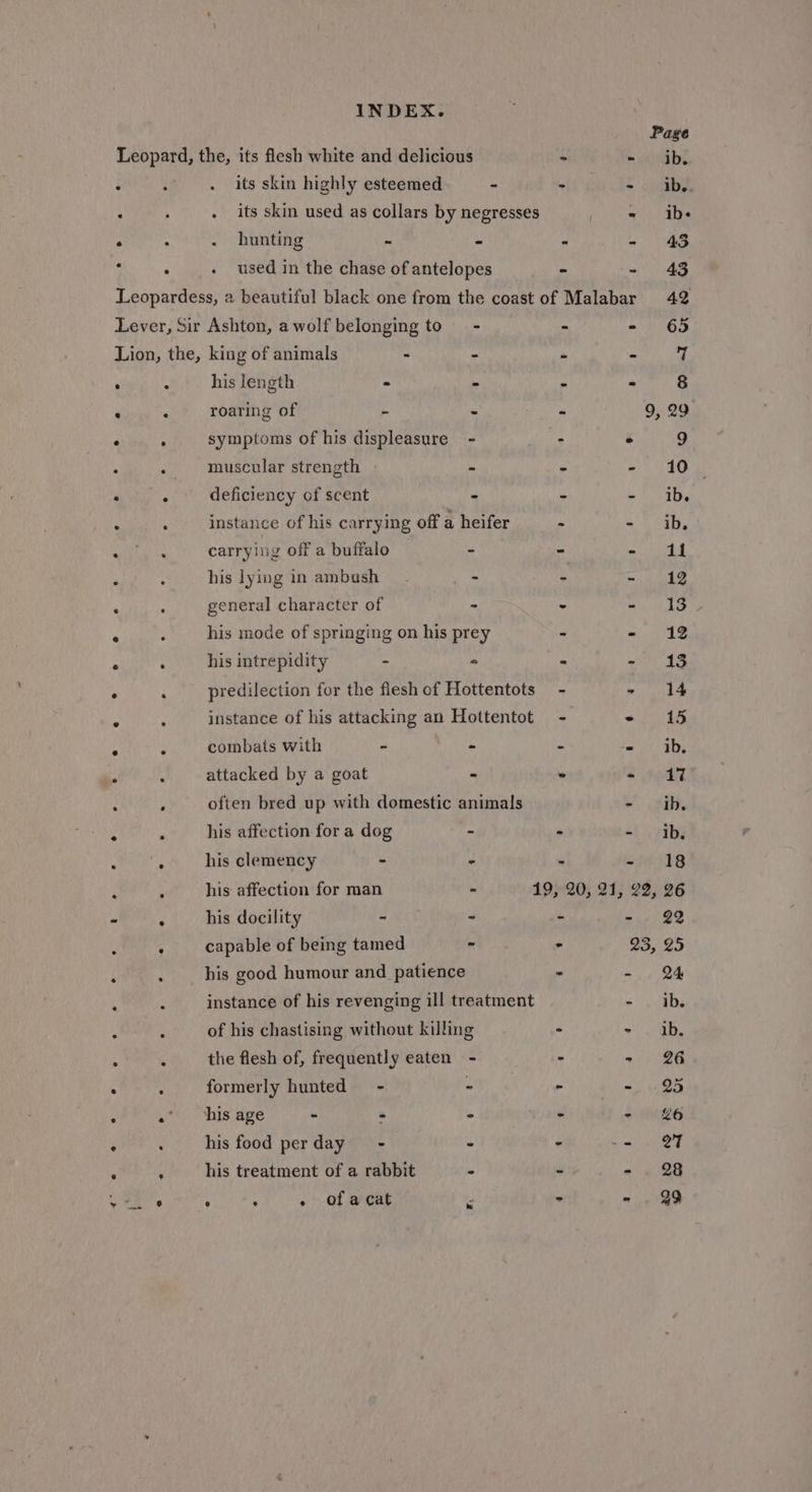 Page Leopard, the, its flesh white and delicious - m iangb! its skin highly esteemed - - - ib. . its skin used as collars by negresses - ibs . hunting ss  . 43 used in the chase of antelopes - - 43 Leopardess, 2 beautiful black one from the coast of Malabar 42 Lever, Sir Ashton, a wolf belonging to - - - 65 Lion, the, king of animals - - “ - | his length - - - - 8 roaring of - - - 9, 29 symptoms of his displeasure - : . 9 muscular strength - - - 10 deficiency of scent = - - ib. instance of his carrying off a heifer - - ib. carrying off a buffalo - - ee his lying in ambush. - - &lt;ee general character of - - - 13 his mode of springing on his prey - a VAS his intrepidity - ° - on 1 predilection for the flesh of Hottentots - ~ 14 instance of his attacking an Hottentot - PTE fs combats with - - - - ib, attacked by a goat - - - 17 often bred up with domestic animals - ib. his affection for a dog - - at vibe his clemency - - = - 18 his affection for man - 19, 20, 21, 22, 26 his docility - - &gt; - 22 capable of being tamed - &gt; 23, 25 his good humour and _ patience - = Be instance of his revenging ill treatment =, abs of his chastising without killing - - ib. the flesh of, frequently eaten - - - 26 formerly hunted - - - ~. i 25 his age - - - - - £6 his food perday = - - - 27 his treatment of a rabbit - - - 28 é ; - of a cat - &gt; - . 29