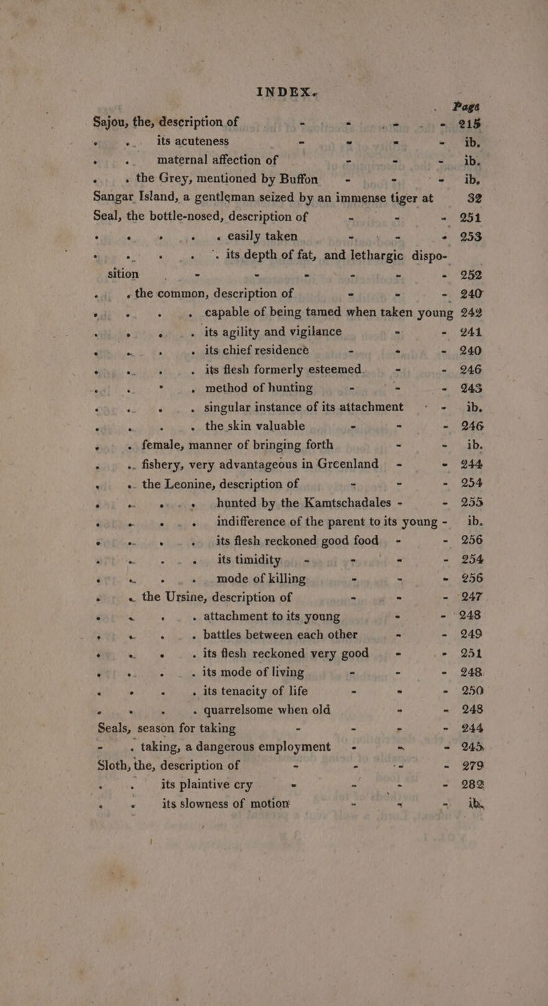 Page 215 Sajou, the, description of &amp; “ Nee Sig es - +. its acuteness ~ * ff = 3 maternal affection of = Ss - . . the Grey, mentioned by Buffon - * ty Sangar Island, a gentleman seized by an immense tiger at Seal, the bottle-nosed, description of p - ig . . - ..« « easily taken ~ - &lt; : i . . its depth of fat, and Loe te dispo- sition “a 8 . is - «the common, description of a - - oF ee . . capable of being tamed when taken young : ° ° . its agility and vigilance - - : meng - its chief residence - - « : : . . its flesh formerly esteemed. - - , . method of hunting - - ~ ‘ . . singular instance of its attachment - - . ° . the skin valuable - - - ‘ . female, manner of bringing forth - ~ - ». fishery, very advantageous in Greenland - - : «. the Leonine, description of - - - * «e+ hunted by the Kamtschadales - - . evi ding . indifference of the parent to its young - HOE encinel . its flesh reckoned good fgosk - - « A ° - itstimidity. - - - - ‘ Se eka - mode of killing - - - : « the Ursine, description of - : s ° ies . attachment to its young - - . 4 Pe - battles between each other - - : ab, ous . its flesh reckoned very good - . eae . _ . its mode of living - - - . + « . its tenacity of life - - - ° . ° - quarrelsome when old ° - Seals, season for taking - “ - - - . taking, adangerous employment = - - = Sloth, the, description of - - oa Pe : . its plaintive cry ~ - + - ‘ « __ its slowness of motion - ~ -