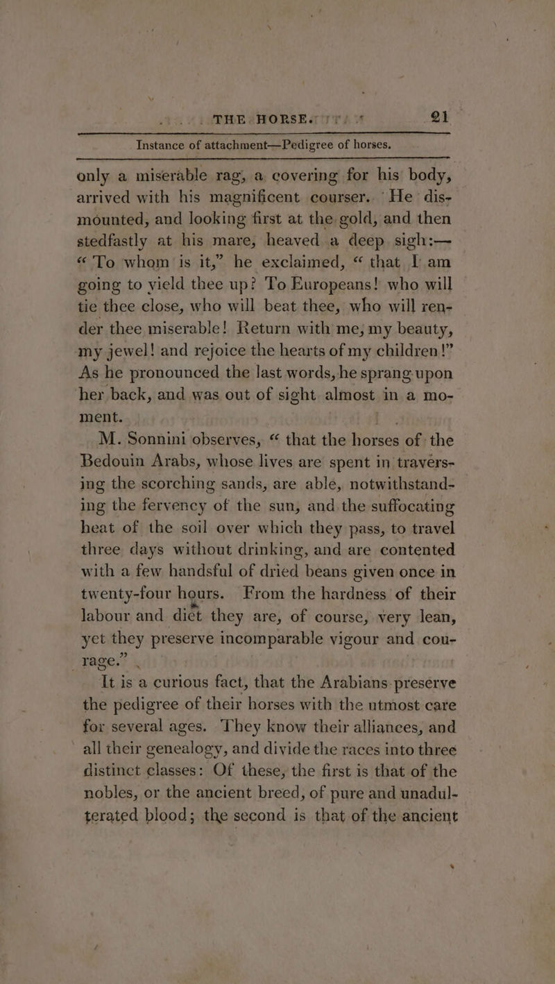 Instance of attachment—Pedigree of horses. only a miserable rag, a covering for his body, arrived with his magnificent courser.. He dis- mounted, and looking first at the gold, and then stedfastly at his mare, heaved a deep. sigh:— « To whom is it,” he exclaimed, “ that IT am going to yield thee up? To Europeans! who will tie thee close, who will beat thee, who will ren- der thee miserable! Return with me; my beauty, my jewel! and rejoice the hearts of my children!” As he pronounced the last words, he sprang upon her back, and was out of sight almost in a mo- ment. | M. Sonnini observes, “ that the Havale of the Bedouin Arabs, whose lives are spent in travers- ing the scorching sands, are able, notwithstand- ing the fervency of the sun, and the suffocating heat of the soil over which they pass, to travel three days without drinking, and are contented with a few handsful of dried beans given once in twenty-four hours. From the hardness of their labour and diet they are, of course, very lean, yet they presen) incomparable vigour and cou- rage.’ It is a curious fact, that the Arabians. preserve the pedigree of their horses with the utmost care for several ages. They know their alliances, and all their genealogy, and divide the races into three distinct classes: Of these, the first is that of the nobles, or the ancient breed, of pure and unadul- terated blood; the second is that of the ancient