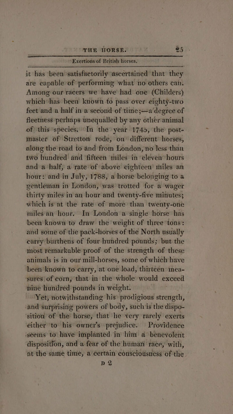 *Exertions of British horses. it has ‘been ‘satisfactorily ascertained that they are capable of performing ‘what no others can. Among our racers we have’ had one (Childers) which’ has been known to pass over eighty-two feet and a half in a second of time ;—a ‘degree of fleetness perhaps unequalled by any other animal of this ‘species.’ In the year 1745, the’ post- master of Stretton rode, on different’ horses, along the road to and from London, no less than two hundred and ‘fifteen miles in ‘eleven hours and a half, a rate of above eighteen’ miles an hour: and in July, 1788, a horse belonging to a gentleman in London, was trotted for a wager thirty miles in an hour and twenty-five minutes; which is at the rate of more than twenty-one miles an hour. In London a single horse has been known to draw the weight of three ‘tons: and some of the pack-horses of the North usually carry burthens of four hundred pounds; but the most remarkable proof of the strength of these animals is in our mill-horses, some of which have been known to carry, at one load, thirteen mea- sures of corn, that in the whole would exceed nine hundred pounds in weight. Yet, notwithstanding his prodigious strength, and surprising powers of body, such is the dispo- sition of the horse, that he very rarely exerts either to his owner’s prejudice. Providence ‘seems to have implanted in him a benevolent dispositfon, and a fear of the human race, with, at the same time, a Gertain consciousness of the ng