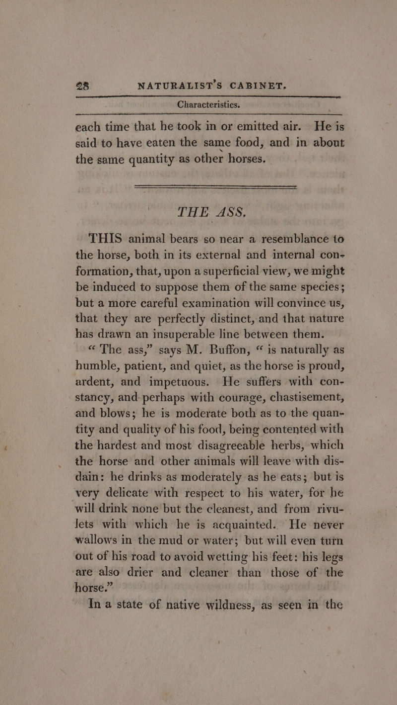 Characteristics. each time that he took in or emitted air. He is said to have eaten the same food, and in about the same quantity as other horses. THE ASS. THIS animal bears so near a resemblance 1o the horse, both in its external and internal con- formation, that, upon a superficial view, we might be induced to suppose them of the same species ; but a more careful examination will convince us, that they are perfectly distinct, and that nature has drawn an insuperable line between them. « ‘The ass,” says M. Buffon, “ is naturally as humble, patient, and quiet, as the horse is proud, ardent, and impetuous. He suffers with con- stancy, and perhaps with courage, chastisement, and blows; he is moderate both as to the quan- tity and quality of his food, being contented with the hardest and most disagreeable herbs, which the horse and other animals will leave with dis- dain: he drinks as moderately as he eats; but is very delicate with respect to his water, for he will drink none but the cleanest, and from rivu- Jets with which he is acquainted. He never wallows in the mud or water; but will even turn out of his road to avoid wetting his feet: his legs are also drier and cleaner than those of the horse.” In a state of native wildness, as seen in the