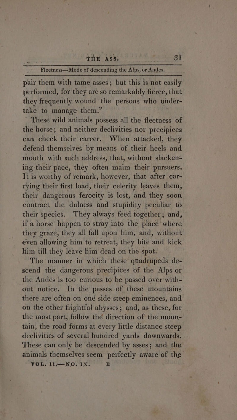 | THE ASS. Polk thes BE Fleetness—Mode of descending the Alps, or Andes. pair them with tame asses; but this is not easily performed, for they are so remarkably fierce, that they frequently wound the persons who uhder- take to manage them.” These wild animals possess all the fleetness of the horse; and neither declivities nor precipices can check their career. When attacked, they defend themselves by means of their heels and mouth with such addregs, that, without slacken= ing their pace, they often maim their pursuers. It is worthy of remark, however, that after car- rying their first load, their celerity leaves them, their dangerous ferocity is lost, and they soon contract the dulness and stupidity peculiar to their species. They always feed together; and, if a horse happen to stray into the place where they graze, they all fall upon him, and, without even allowing him to retreat, they bite and kick him till they leave him dead on the spot. The manner in which these quadrupeds de- scend the dangerous precipices of the Alps or the Andes is too curious to be passed over with- out notice. In the passes of these mountains there are often on oné side steep eminences, and on the other frightful abysses; and, as these, for the most part, follow thé direction of the moun- tain, the road forms at every little distance steep declivities of several hundred yards downwards. These can only be descended by asses; and the animals themselves seem perfectly aware of the VOL. J1,—NO. IX. E