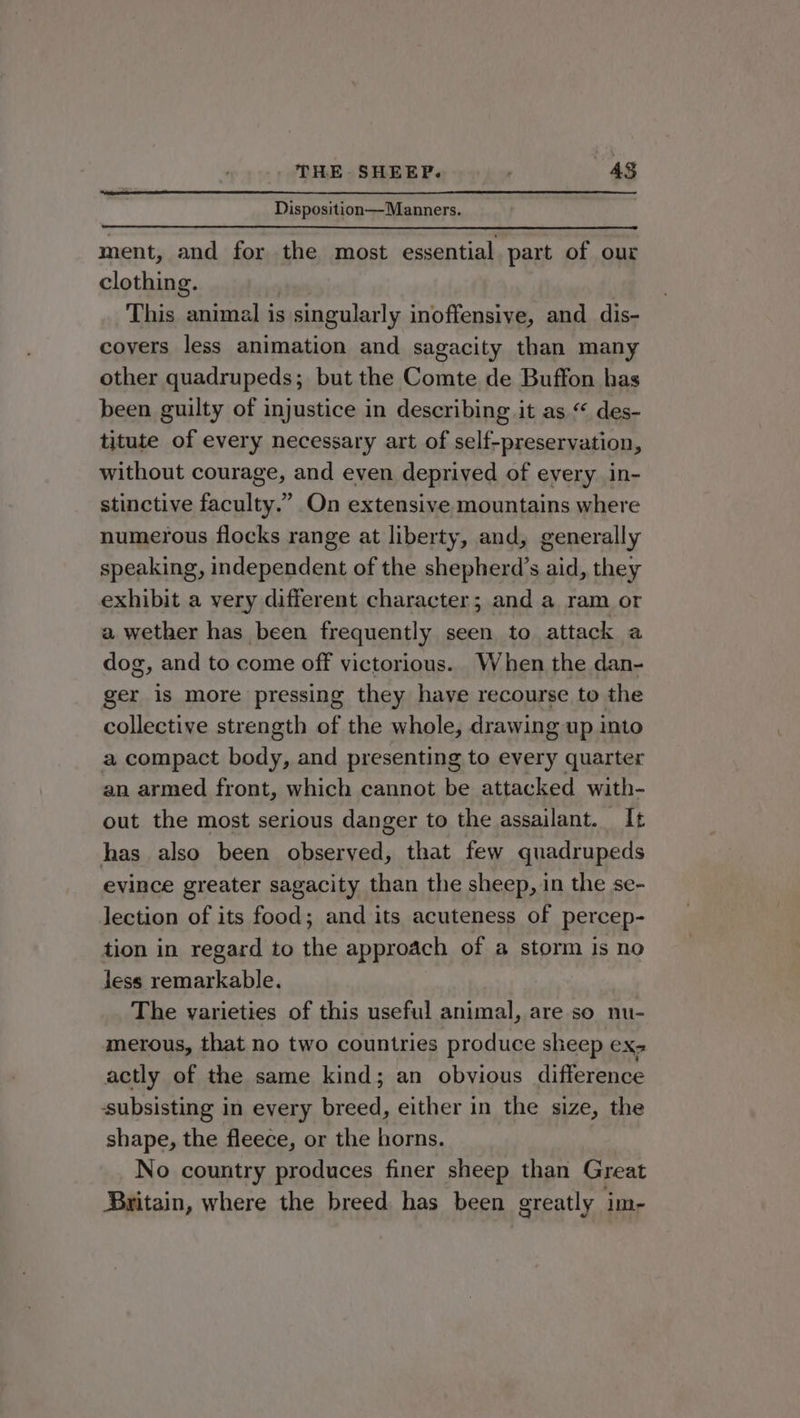 Disposition—Manners. ment, and for the most essential part of our clothing. This animal is singularly inoffensive, and dis- covers less animation and sagacity than many other quadrupeds; but the Comte de Buffon has been guilty of injustice in describing it as “ des- titute of every necessary art of self-preservation, without courage, and even deprived of every in- stinctive faculty.” On extensive mountains where numerous flocks range at liberty, and, generally speaking, independent of the shepherd’s aid, they exhibit a very different character; and a ram or a wether has been frequently seen to attack a dog, and to come off victorious. When the dan- ger is more pressing they have recourse to the collective strength of the whole, drawing up into a compact body, and presenting to every quarter an armed front, which cannot be attacked with- out the most serious danger to the assailant. It has also been observed, that few quadrupeds evince greater sagacity than the sheep, in the se- lection of its food; and its acuteness of percep- tion in regard to the approach of a storm is no less remarkable. The yarieties of this useful animal, are so nu- merous, that no two countries produce sheep CX actly of the same kind; an obvious difference subsisting in every breed, either in the size, the shape, the fleece, or the horns. No country produces finer sheep than Great Britain, where the breed has been greatly im-