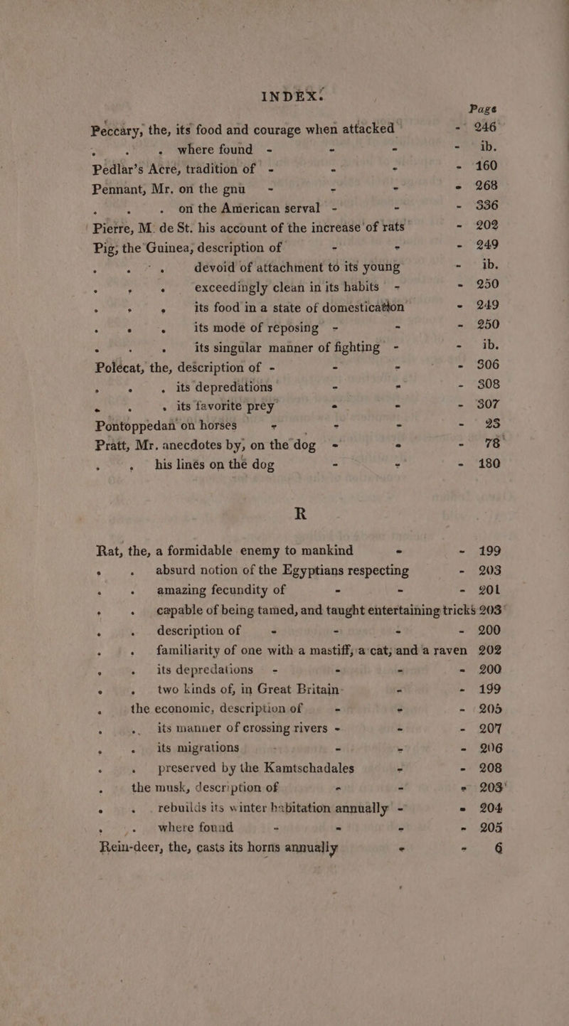 Peceary, the, its food and courage when attacked - : . where found - - - : Pedlar’s Acre, tradition of - * - - Pennant, Mr, on the gnu - - - - on the American serval - - : . Patt, M. de St. his account of the increase of rats - Pig; the’ here, description of - = - . . . devoid of attachment to its young ~ . : : exceedingly clean in its habits - ~ . , . its food in a state of domestication  . , its mode of reposing - 3 is : : : its singular manner of fighting - = Polecat, the, description of - - 2 ete ; é . its depredations - ° 2 . : . its favorite prey e - | Pontoppedan on horses : - - - his linés on thé dog R Rat, the, a formidable enemy to mankind - ~ : absurd notion of the Egyptians respecting - , - amazing fecundity of - - - 199 203 201 description of - - 4 “ . familiarity of one with a mastiff,a‘cat; and a raven . its depredations - - - = . two kinds of, in Great Britain- - - the economic, description of - - 2 its manner of crossing rivers - - Z . its migrations - . i preserved by the Kamtschadales - - the musk, description of - - ° . . rebuilds its winter habitation annually - . where fonad - = - - 200 202 200 199 205 207 206 208