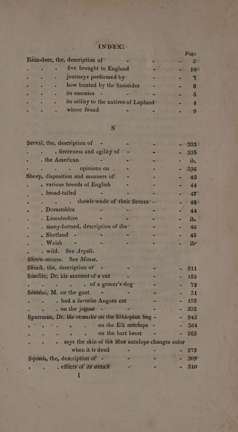 y INDEX, - . . where found é Ss Serval, the, description of - - . fieréeness and agility‘of - . . the American - - “ : : » Opinionson .— = Sheep, disposition and manners of. —- : « various breeds of English - z . broad-tailed - - ‘ : ; shawls made’ of their fleeces * . . Dorsetshire - S 4 . Lincolnshire - - five brought to England journeys performed by how hunted by the Samoides its enemies - = ° - Shetland -: - - ‘ . Welsh - - - . «wild. See Argali. ' Shrew-mouse. See Mouse. Skunk, the, description‘of - “ Smellie; Dr; his'aecount of a’ cat 2 : , : . of a grocer’s'dog’ . ° . had a favorite Angora cat i . » on'the jaguar - - ‘ on the hart beest when it ts dead - &gt; 1 ib’