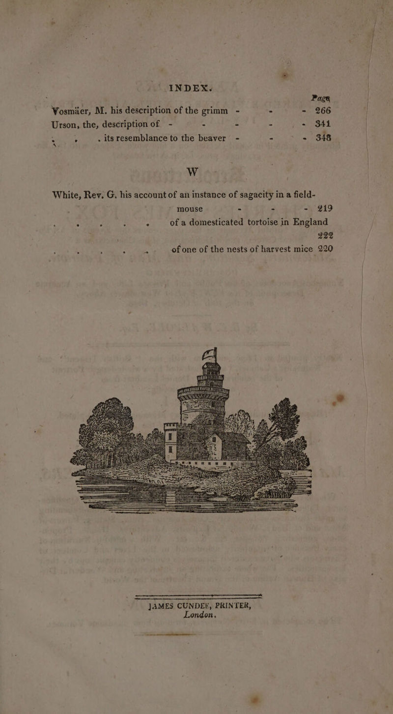 Page Vosmier, M. his description of the grimm - - - 266 Urson, the, description of = 2 ‘ A - 341 . 5 . its resemblance to the beaver - - - 348 W White, Rev. G. his account of an instance of sagacity in a field- mouse - - - 219 : : : : . of a domesticated tortoise in England g22 . ; bat of one of the nests of harvest mice 220 RO a i re} hata Tih REG i xgite Ot 3 JAMES CUNDEE, PRINTER, London,