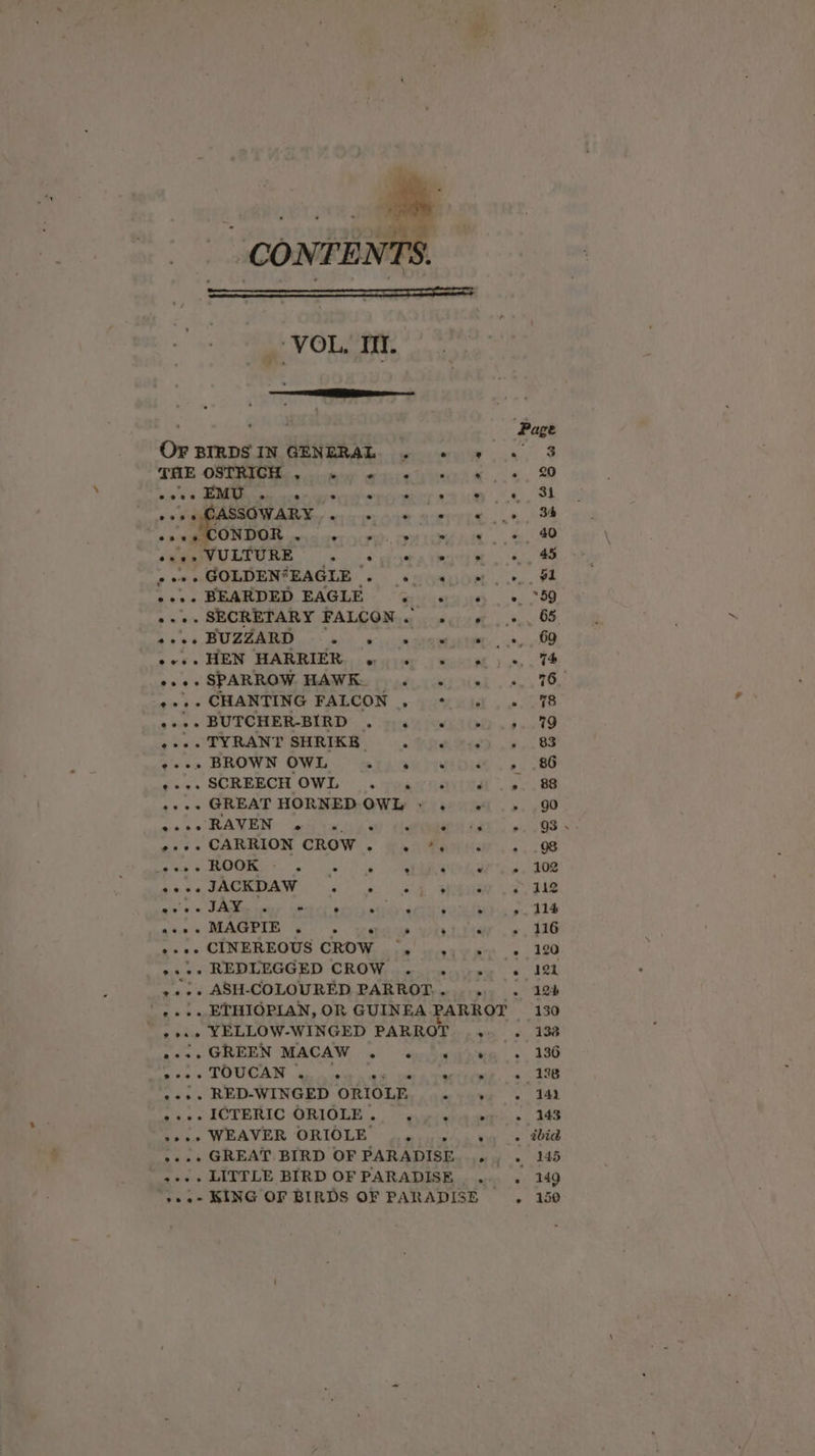 ue ‘4 % ‘ uy ' aa CONTENTS. _ VOL. Tit. — THE OSTRICH ° ° e e ° . Se e os PMA SMO WAR Ser we cree se HO RIPEG cn rn ONDOR . ° ° : ° p’ . ye ous SECRETARY FALGOMig ce oeciu et... ose + SPARROW, HAWKe ope ey) ie. ¢« ss CHANTING PALCON .,. you wid . 9 a0 « BUTCHER-BIRD® ».053:3'4 OO. 4 ye SULRAND SHRICE. - .. Gnawa. (ees SCREBCH OWL’. toairqarital «+ «+ GREAT HORNED-OWYy © ies 24 &gt; 4 eo RAVEN. eis rts oy Cate £a0 ~&lt;3« CARRION CROW... 445 4atHar.. eae OOONS &gt; eee ere Bais SAO eee Bae So tai in Pi tol? Gilbert pines wehds. amen s'o a tk ave MAGPIE fs wee WTI .¢ ate pik ARDC MLTR ADEE SS, CARY Wile oo arte en ra Oe ch ce i IG BLE CRO VG decuiosseiee ©’ -+.. ASH-COLOURED PARROT... . . ',... ETHIOPIAN, OR GUINEA PARROT + eae YELLOW-WINGED PARROT ... . ea GREEN MACAW. ser hodwen s -++. RED-WINGED ORIOLE ie Weigete a pts PACT BRAG SIR IOLD 9 on ride anit: .... LITTLE BIRD OF PARADISE .. . ».o- KING OF BIRDS OF PARADISE.