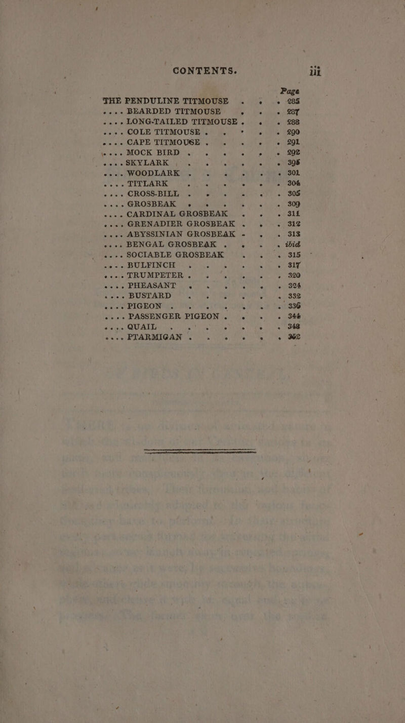 THE PENDULINE TITMOUSE . . .« 28% .~..+- BEARDED TITMOUSE Ss Pleas kB .--+ LONG-TAILED TITMOUSE. . . 288 dee « COLM TIEMOUSEAN B). * ow Ae 2290 pause CAPE: PLEMOUSE 6 tee ns iP) rate cee fealty v ROCK (HERI Aue os cease eee ee “te REX LARK POLO Pe Pe eee Sethe RO DLAR KG OT aa Sw een. weve TITLARK oth ear Alka Se lee et Oe + ses CROSS BES ara sala ck &lt;. SOn eA ee ere le ee ee ee | «..- CARDINAL GROSBEAK . . .. 31fL »... GRENADIER GROSBEAK . . . 312% ..-. ABYSSINIAN GROSBEAK - . . 318 «s+. BENGAL GROSBEAK . . . . ibid ..-- SOCIABLE GROSBEAK AF acre OLS LOE oc Eg a Taek ae A Re | e@eee TRUMPETER e ° e e . e 320 eee. PHEASANT . . ° e e » 324 o ++. BUSTARD ‘ ° ° * . « 332 See ROM LL. PU WL Oks A Hee «++. PASSENGER PIGEON. . . . 34é Poi UME Ae cig Ce SEEN reas 1h Lhe BENE