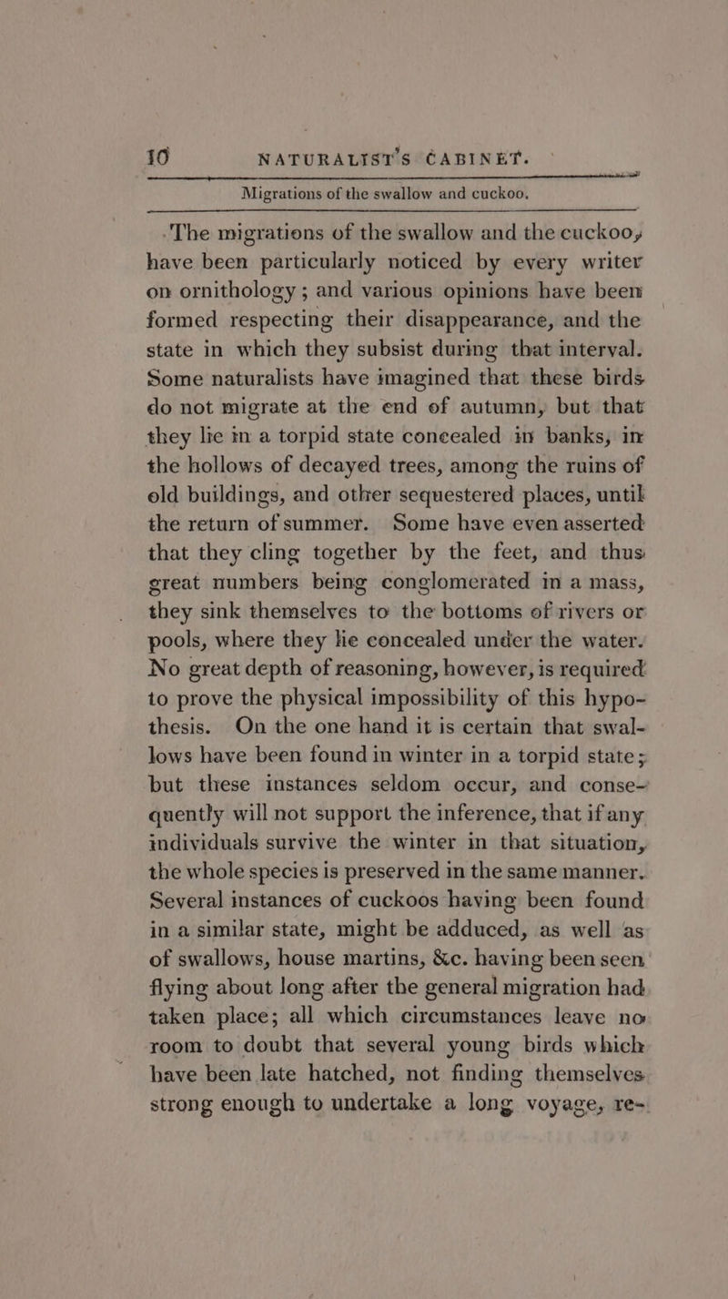 Migrations of the swallow and cuckoo. The migrations of the swallow and the cuckoo, have been particularly noticed by every writer on ornithology ; and various opinions have been formed respecting their disappearance, and the state in which they subsist durmg that interval. Some naturalists have imagined that these birds do not migrate at the end of autumn, but that they lie in a torpid state coneealed in banks, in the hollows of decayed trees, among the ruins of old buildings, and other sequestered places, until the return of summer. Some have even asserted that they cling together by the feet, and thus great numbers being conglomerated im a mass, they sink themselves to the bottoms of rivers or pools, where they he concealed under the water. No great depth of reasoning, however, is required to prove the physical impossibility of this hypo- thesis. On the one hand it is certain that swal- lows have been found in winter in a torpid state ; but these instances seldom occur, and conse- quently will not support the inference, that if any individuals survive the winter in that situation, the whole species is preserved in the same manner, Several instances of cuckoos having been found in a similar state, might be adduced, as well as of swallows, house martins, &amp;c. having been seen flying about long after the general migration had taken place; all which circumstances leave no room to doubt that several young birds which have been late hatched, not finding themselves strong enough to undertake a long voyage, re-