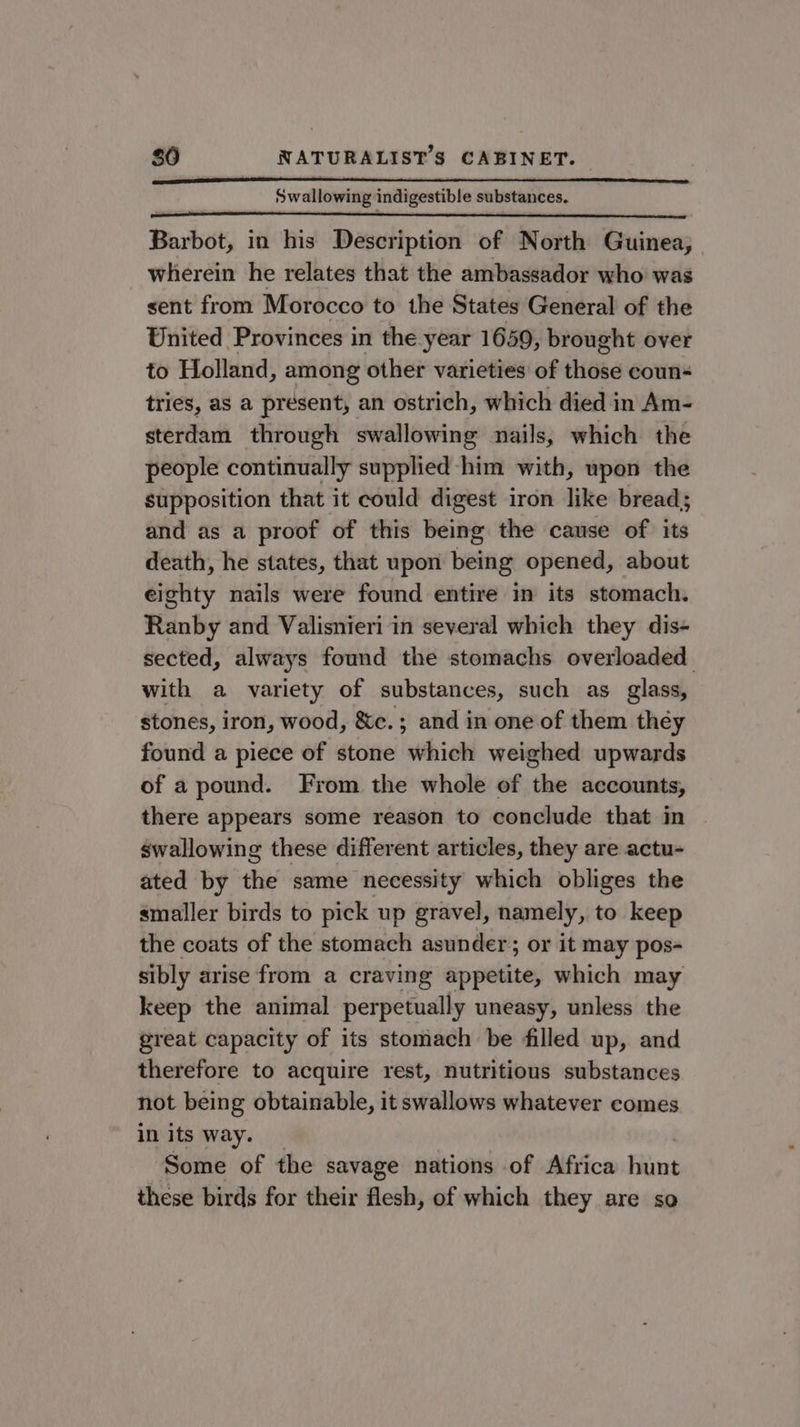 Swallowing indigestible substances. Barbot, in his Description of North Guinea, wherein he relates that the ambassador who was sent from Morocco to the States General of the United Provinces in the year 1659, brought over to Holland, among other varieties of heed coun tries, as a present, an ostrich, which died in Am- sterdam through swallowing nails, which the people continually supplied -him with, upon the supposition that it could digest iron like bread; and as a proof of this being the cause of its death, he states, that upon being opened, about eighty nails were found entire in its stomach. Ranby and Valisnieri in several which they dis- sected, always found the stomachs overloaded with a variety of substances, such as glass, stones, iron, wood, &amp;c.; and in one of them théy found a piece of stone which weighed upwards of a pound. From the whole of the accounts, there appears some reason to conclude that in swallowing these different articles, they are actu- ated by the same necessity which obliges the smaller birds to pick up gravel, namely, to keep the coats of the stomach asunder; or it may pos- sibly arise from a craving appetite, which may keep the animal perpetually uneasy, unless the great capacity of its stomach be filled up, and therefore to acquire rest, nutritious substances not being obtainable, it swallows whatever comes in its way. Some of the savage nations of Africa hunt these birds for their flesh, of which they are so