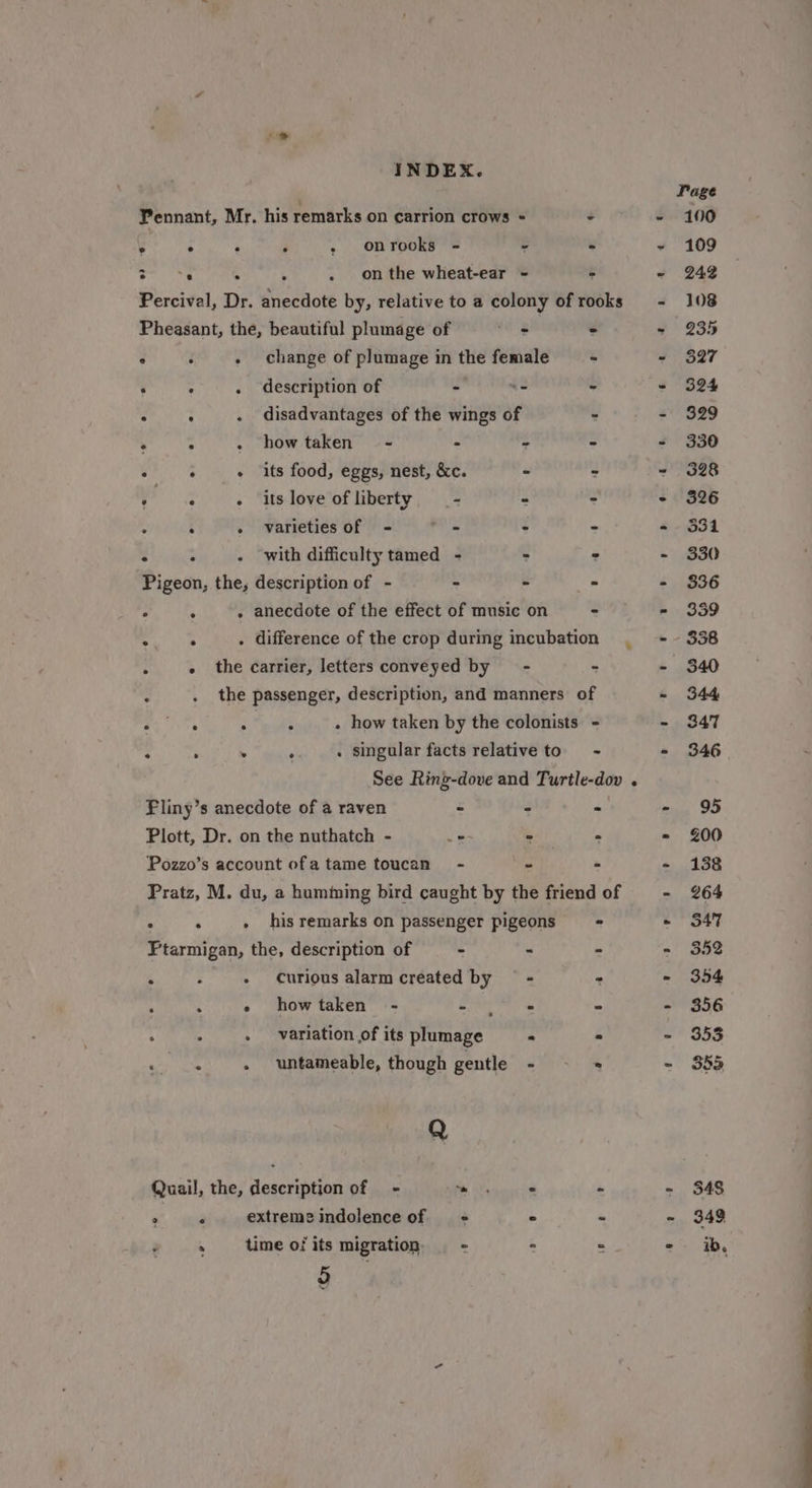 Pennant, Mr. his remarks on carrion crows = - @ hs ‘ ; » onrooks - ¥ ¥ abst . . . onthe wheat-ear - - Percival, Dr. anecdote by, relative to a colony of rooks Pheasant, the, beautiful plumage of Le - ° : . change of plumage in the female - : : . description of - ss - : : . disadvantages of the wings of - : : . howtaken’ - &gt; - &gt; : : + its food, eggs, nest, &amp;c. - - sages - its love of liberty - . &gt; : - varieties of - oe &gt; - ° : - with difficulty tamed - &gt; : Pigeon, the, description of - - = - : : . anecdote of the effect of music on - : : . difference of the crop during incubation ° - the carrier, letters conveyed by = - - 5 . the passenger, description, and manners of Cees . : . how taken by the colonists - $ ‘ . ‘ . singular facts relative to ~ See Ring-dove and Turtle-dov . Fliny’s anecdote of a raven - - &gt; Plott, Dr. on the nuthatch - = - - Pozzo’s account ofa tame toucan - - - Pratz, M. du, a humiming bird caught by the friend of . . . his remarks on passenger pigeons = = Ptarmigan, the, description of - - - . ; - Curious alarm created by = - &gt; ‘ : - howtaken - cay oe 4 c . variation.of its plumage - - Poa . untameable, though gentle - * Q Quail, the, description of - nie ies . ; ° P extreme indolence of == ° - ~ time ofits migration - : . 9 x 348 349 ib,