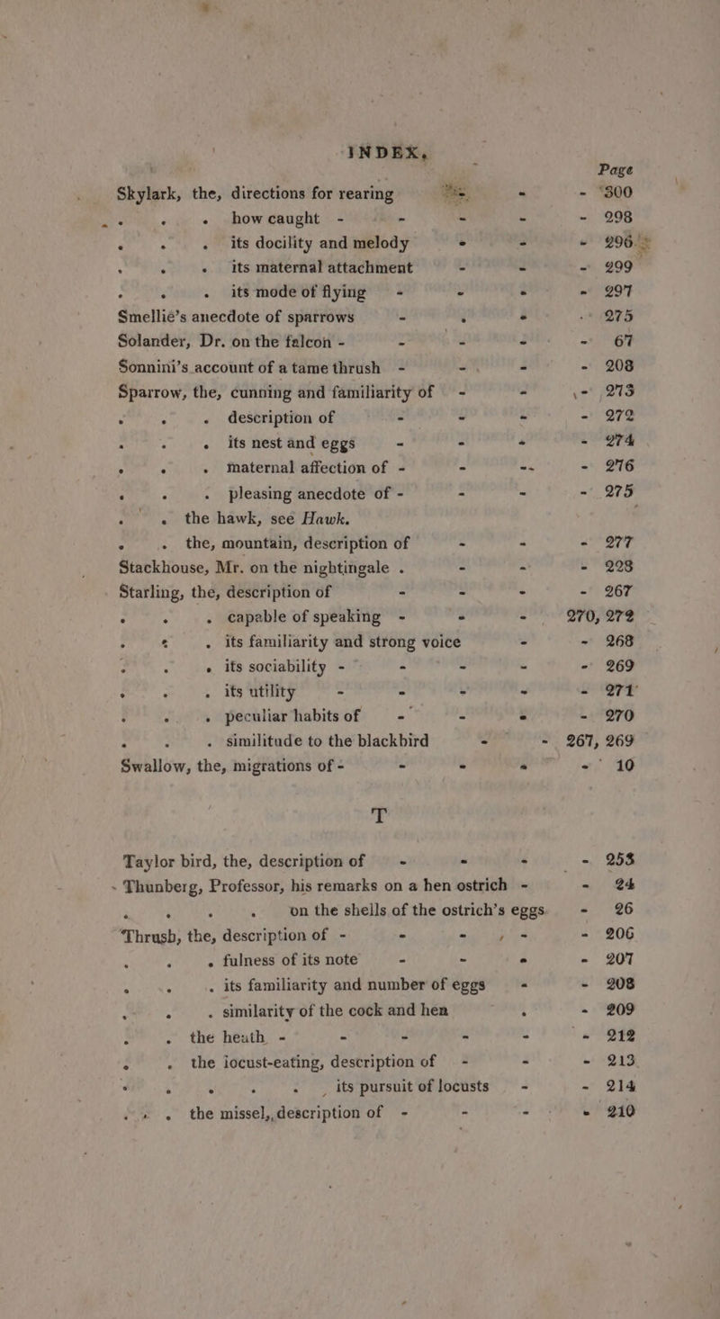 ’ how caught - - i its docility and melody its maternal attachment - : ‘ - its modeoft flying - - Smellie’s anecdote of sparrows - : Sonnini’s account of atame thrush - - . : . description of - - : . its nest and eggs - - ° ° - Maternal affection of - - ‘ ‘&lt; thie hawk, see Hawk. : . the, mountain, description of - Stackhouse, Mr. on the nightingale . - Starling, the, description of - : . aides capable of speaking - - oe . its familiarity and strong voice 3 « its sociability - — - - ¢ : . its utility - S ‘ J -. « peculiar/habitsof - - : similitude to the blackbird - Swallow, the, migrations of - - - ss Taylor bird, the, description of —- - ° the heath - - - - . _, its pursuit of locusts 298 299 29'F 275 208 273 272 274 276 277 228 267 272 268 269 270 10 253 e4 26 206 207 208 209 212 213 214 210